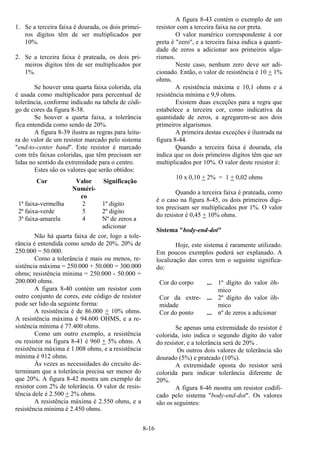 8-16
1. Se a terceira faixa é dourada, os dois primei-
ros dígitos têm de ser multiplicados por
10%.
2. Se a terceira faixa é prateada, os dois pri-
meiros dígitos têm de ser multiplicados por
1%.
Se houver uma quarta faixa colorida, ela
é usada como multiplicador para percentual de
tolerância, conforme indicado na tabela de códi-
go de cores da figura 8-38.
Se houver a quarta faixa, a tolerância
fica entendida como sendo de 20%.
A figura 8-39 ilustra as regras para leitu-
ra do valor de um resistor marcado pelo sistema
"end-to-center band". Este resistor é marcado
com três faixas coloridas, que têm precisam ser
lidas no sentido da extremidade para o centro.
Estes são os valores que serão obtidos:
Cor Valor
Numéri-
co
Significação
1ª faixa-vermelha 2 1º digito
2ª faixa-verde 5 2º digito
3ª faixa-amarela 4 Nº de zeros a
adicionar
Não há quarta faixa de cor, logo a tole-
rância é entendida como sendo de 20%. 20% de
250.000 = 50.000.
Como a tolerância é mais ou menos, re-
sistência máxima = 250.000 + 50.000 = 300.000
ohms; resistência mínima = 250.000 - 50.000 =
200.000 ohms.
A figura 8-40 contém um resistor com
outro conjunto de cores, este código de resistor
pode ser lido da seguinte forma:
A resistência é de 86.000 + 10% ohms.
A resistência máxima é 94.600 OHMS, e a re-
sistência mínima é 77.400 ohms.
Como um outro exemplo, a resistência
ou resistor na figura 8-41 é 960 + 5% ohms. A
resistência máxima é 1.008 ohms, e a resistência
mínima é 912 ohms.
Às vezes as necessidades do circuito de-
terminam que a tolerância precisa ser menor do
que 20%. A figura 8-42 mostra um exemplo de
resistor com 2% de tolerância. O valor de resis-
tência dele é 2.500 + 2% ohms.
A resistência máxima é 2.550 ohms, e a
resistência mínima é 2.450 ohms.
A figura 8-43 contém o exemplo de um
resistor com a terceira faixa na cor preta.
O valor numérico correspondente à cor
preta é "zero", e a terceira faixa indica a quanti-
dade de zeros a adicionar aos primeiros alga-
rismos.
Neste caso, nenhum zero deve ser adi-
cionado. Então, o valor de resistência é 10 + 1%
ohms.
A resistência máxima e 10,1 ohms e a
resistência mínima e 9,9 ohms.
Existem duas exceções para a regra que
estabelece a terceira cor, como indicativa da
quantidade de zeros, a agregarem-se aos dois
primeiros algarismos.
A primeira destas exceções é ilustrada na
figura 8-44.
Quando a terceira faixa é dourada, ela
indica que os dois primeiros dígitos têm que ser
multiplicados por 10%. O valor deste resistor é:
10 x 0,10 + 2% = 1 + 0,02 ohms
Quando a terceira faixa é prateada, como
é o caso na figura 8-45, os dois primeiros dígi-
tos precisam ser multiplicados por 1%. O valor
do resistor é 0,45 + 10% ohms.
Sistema "body-end-dot"
Hoje, este sistema é raramente utilizado.
Em poucos exemplos poderá ser explanado. A
localização das cores tem o seguinte significa-
do:
Cor do corpo ... 1º dígito do valor ôh-
mico
Cor da extre-
midade
... 2º dígito do valor ôh-
mico
Cor do ponto ... nº de zeros a adicionar
Se apenas uma extremidade do resistor é
colorida, isto indica o segundo dígito do valor
do resistor, e a tolerância será de 20% .
Os outros dois valores de tolerância são
dourado (5%) e prateado (10%).
A extremidade oposta do resistor será
colorida para indicar tolerância diferente de
20%.
A figura 8-46 mostra um resistor codifi-
cado pelo sistema "body-end-dot". Os valores
são os seguintes:
 