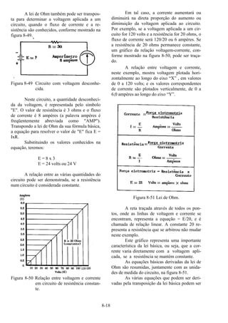 8-18
A lei de Ohm também pode ser transpos-
ta para determinar a voltagem aplicada a um
circuito, quando o fluxo de corrente e a re-
sistência são conhecidos, conforme mostrado na
figura 8-49.
‘
Figura 8-49 Circuito com voltagem desconhe-
cida.
Neste circuito, a quantidade desconheci-
da da voltagem, é representada pelo símbolo
"E". O valor de resistência é 3 ohms e o fluxo
de corrente é 8 ampères (a palavra ampères é
freqüentemente abreviada como "AMP").
Transpondo a lei de Ohm da sua fórmula básica,
a equação para resolver o valor de "E" fica E =
IxR.
Substituindo os valores conhecidos na
equação, teremos:
E = 8 x 3
E = 24 volts ou 24 V
A relação entre as várias quantidades do
circuito pode ser demonstrada, se a resistência
num circuito é considerada constante.
Figura 8-50 Relação entre voltagem e corrente
em circuito de resistência constan-
te.
Em tal caso, a corrente aumentará ou
diminuirá na direta proporção do aumento ou
diminuição da voltagem aplicada ao circuito.
Por exemplo, se a voltagem aplicada a um cir-
cuito for 120 volts e a resistência for 20 ohms, o
fluxo de corrente será 120/20 ou 6 ampères. Se
a resistência de 20 ohms permanece constante,
um gráfico da relação voltagem-corrente, con-
forme mostrado na figura 8-50, pode ser traça-
do.
A relação entre voltagem e corrente,
neste exemplo, mostra voltagem plotada hori-
zontalmente ao longo do eixo “X” , em valores
de 0 a 120 volts; e os valores correspondentes
de corrente são plotados verticalmente, de 0 a
6,0 ampères ao longo do eixo “Y”.
Figura 8-51 Lei de Ohm.
A reta traçada através de todos os pon-
tos, onde as linhas de voltagem e corrente se
encontram, representa a equação = E/20, e é
chamada de relação linear. A constante 20 re-
presenta a resistência que se arbitrou não mudar
neste exemplo.
Este gráfico representa uma importante
característica da lei básica, ou seja, que a cor-
rente varia diretamente com a voltagem apli-
cada, se a resistência se mantém constante.
As equações básicas derivadas da lei de
Ohm são resumidas, juntamente com as unida-
des de medida do circuito, na figura 8-51.
As várias equações que podem ser deri-
vadas pela transposição da lei básica podem ser
 
