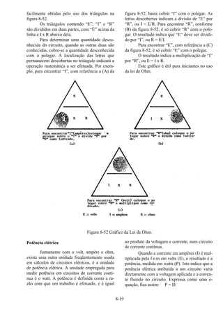 8-19
facilmente obtidas pelo uso dos triângulos na
figura 8-52.
Os triângulos contendo “E”, “I” e “R”
são divididos em duas partes, com “E” acima da
linha e I x R abaixo dela.
Para determinar uma quantidade desco-
nhecida do circuito, quando as outras duas são
conhecidas, cobre-se a quantidade desconhecida
com o polegar. A localização das letras que
permanecem descobertas no triângulo indicará a
operação matemática a ser efetuada. Por exem-
plo, para encontrar “I”, com referência a (A) da
figura 8-52, basta cobrir “I” com o polegar. As
letras descobertas indicam a divisão de “E” por
“R”, ou I = E/R. Para encontrar “R”, conforme
(B) da figura 8-52, é só cobrir “R” com o pole-
gar. O resultado indica que “E” deve ser dividi-
do por “I”, ou R = E/I.
Para encontrar “E”, com referência a (C)
da figura 8-52, é só cobrir “E” com o polegar.
O resultado indica a multiplicação de “I”
por “R”, ou E = I x R.
Este gráfico é útil para iniciantes no uso
da lei de Ohm.
Figura 8-52 Gráfico da Lei de Ohm.
Potência elétrica
Juntamente com o volt, ampère e ohm,
existe uma outra unidade freqüentemente usada
em cálculos de circuitos elétricos, é a unidade
de potência elétrica. A unidade empregada para
medir potência em circuitos de corrente contí-
nua é o watt. A potência é definida como a ra-
zão com que um trabalho é efetuado, e é igual
ao produto da voltagem e corrente, num circuito
de corrente contínua.
Quando a corrente em ampères (I) é mul-
tiplicada pela f.e.m em volts (E), o resultado é a
potência, medida em watts (P). Isto indica que a
potência elétrica atribuída a um circuito varia
diretamente com a voltagem aplicada e a corren-
te fluindo no circuito. Expressa como uma e-
quação, fica assim: P = IE
 