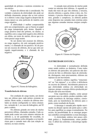 8-2
quantidade de prótons e neutrons existentes no
seu núcleo.
O peso do elétron não é considerado. Na
verdade a natureza da eletricidade não pode ser
definida claramente, porque não se tem certeza
se o elétron é uma carga negativa desprovida de
massa (peso) ou uma partícula de matéria com
carga negativa.
A eletricidade é melhor compreendida
pelo seu comportamento, que se baseia no papel
da carga transportada pelo átomo. Quando a
carga positiva total dos prótons, no núcleo, se
equilibra com a carga total negativa dos elétrons
em órbita, em torno do núcleo, diz-se que o á-
tomo possui carga neutra.
Se um átomo tem escassez de elétrons,
ou carga negativa, ele está carregado positiva-
mente, e é chamado de íon positivo. Se ele pos-
sui um excesso de elétrons, diz-se que está car-
regado negativamente, e é chamado de íon
negativo.
Figura 8-2 Átomo de hidrogênio.
Transferência de elétrons
Em condição de carga neutra, um átomo
tem um elétron para cada próton existente no
núcleo. Deste modo, o número de elétrons atre-
lados ao átomo configurarão os vários elemen-
tos, variando de 1, no caso do hidrogênio, até 92
para o urânio.
Os elétrons girando em torno do núcleo
percorrem órbitas, chamadas camadas. Cada ca-
mada pode conter um certo número máximo de
elétrons e, se tal quantidade for excedida, os
elétrons excedentes serão obrigados a se transfe-
rirem para a camada mais alta (em relação ao
núcleo), ou mais externa.
A camada mais próxima do núcleo pode
conter no máximo dois elétrons. A segunda ca-
mada não mais do que oito elétrons; a terceira,
dezoito elétrons; a quarta, trinta e dois; etc. En-
tretanto, é preciso observar que em alguns áto-
mos, grandes e complexos, os elétrons podem
estar dispostos nas camadas mais externas antes
que algumas camadas internas estejam comple-
tas.
Figura 8-3 Átomo de Oxigênio.
ELETRICIDADE ESTÁTICA
A eletricidade é normalmente definida
como sendo estática ou dinâmica. Como todos
os elétrons são parecidos, tais palavras não des-
crevem de fato os diferentes tipos de eletricida-
de, distinguem, mais precisamente, elétrons em
repouso ou em movimento.
A palavra estática significa "estacioná-
ria" ou "em repouso", e se refere à deficiência
ou excesso de elétrons. Inicialmente pensava-se
que eletricidade estática era eletricidade em
repouso, porque a energia elétrica produzida por
fricção não teria movimento.
Uma experiência simples, como passar
um pente seco no cabelo, produz estalidos, indi-
cando ocorrência de descarga estática, consis-
tindo, pois na transferência de elétrons para o
pente, como resultado da fricção.
A descarga é causada pelo rápido movi-
mento na direção oposta (do pente para o cabe-
lo), para equilibrar as cargas eventualmente. No
escuro, há possibilidade de se enxergar peque-
nas centelhas correspondentes a essas descargas.
A eletricidade estática tem pouca utili-
dade prática e, freqüentemente, causa proble-
mas. É difícil de controlar, e descarrega rapida-
mente.
 