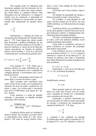 8-20
Esta equação pode ser transposta para
determinar qualquer dos três elementos do cir-
cuito, desde que os outros dois sejam conheci-
dos. Desta forma, se a potência elétrica é lida
diretamente em um wattímetro e a voltagem é
medida com um voltímetro, a intensidade da
corrente (I) fluindo no circuito pode ser deter-
minada pela transposição da equação básica
para
I =
P
E
Similarmente, a voltagem (E) pode ser
encontrada pela transposição da fórmula básica
para E = P/I. Como alguns dos valores usados
para determinar a potência distribuída em um
circuito são os mesmos usados na lei de Ohm, é
possível substituir os valores da lei de Ohm por
valores equivalentes na fórmula de potência
elétrica. Na lei de Ohm, I = E/R. Se o valor E/R
é substituído por I, na fórmula de potência, fica
P = I x E; P = E X
E
R
; ou P =
E
R
2
Esta equação, P = E2
/R, ilustra que a
potência elétrica em watts, distribuída por um
circuito, varia diretamente com o quadrado da
voltagem aplicada, e inversamente com a resis-
tência do circuito.
O watt é nomenclatura proveniente de
James Watt, o inventor do motor a vapor.
Watt concebeu uma experiência para
medir a força de um cavalo, com o propósito de
encontrar um meio de medir a potência de seu
motor a vapor. Um cavalo-vapor é necessário
para mover 33.000 libras, num espaço de 1 pé,
em 1 minuto.
Como potência é a razão de trabalho
realizado, é equivalente ao trabalho dividido
pelo tempo. Daí a fórmula:
P =
33.000 lb/ pes
60s (1min)
ou P = 550 lb/pés/s
A potência elétrica pode ser avaliada de
maneira similar. Por exemplo, um motor elétri-
co especificado como sendo de 1 Hp, corres-
ponde a 746 watts de energia elétrica. Entre-
tanto, o watt é uma unidade de força relativa-
mente pequena.
O kilowatt, que é mais comum, é igual a
1000 watts.
Na medição de quantidade de energia e-
létrica consumida é usado o kilowatt/hora.
Por exemplo, se uma lâmpada de 100
watts consome energia por 20 horas, ela usou
2.000 watts/hora, ou 2 kilowatts/hora de energia
elétrica.
A potência elétrica, que é perdida na for-
ma de calor quando a corrente flui através de al-
gum dispositivo elétrico, é freqüentemente cha-
mada de potência dissipada (perdida).
Tal calor é normalmente dissipado no ar,
ao redor, e não tem nenhuma utilidade, exceto
quando usado para aquecimento.
Como todos os condutores possuem al-
guma resistência, os circuitos são projetados
para reduzir essas perdas.
Com referência, de novo, à fórmula bá-
sica de potência elétrica, P = I x E, é possível
substituir os valores da lei de Ohm por “E”, na
fórmula de potência, para obter a formulação
que reflete diretamente as perdas de potência em
uma resistência.
P = I x E; E = I x R
Substituindo o valor da lei de Ohm por
“E” ( I x E), na fórmula de potência,
P = I x I x R
Simplificando, teremos:
P = I2 R
Desta equação, pode ser visto que a po-
tência em watts num circuito varia de acordo
com o quadrado da corrente (I), e diretamente
com a resistência do circuito (Ω).
Finalmente, a potência distribuída por
um circuito pode ser expressa como uma junção
de corrente e resistência, por transposição da
equação de potência P = I2 R, logo,
I
P
R
2
=
e, extraindo a raiz quadrada na equação
O símbolo para chave aberta é mostrado em "A"
da figura 8-27, e em "B" simboliza a chave fe-
 