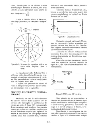 8-21
chada, fazendo parte de um circuito existem
inúmeros tipos diferentes de chaves, mas estes
símbolos podem representar todas, exceto as
mais complexas. I
P
R
=
Assim, a corrente relativa a 500 watts,
com carga (resistência) de 100 ohms é a seguin-
te:
I
P
R
= =
500
100
= 2.24 ampères.
Figura 8-53 Resumo das equações básicas u-
sando volts, ampères, Ohms e
watts.
As equações derivadas da Lei de Ohm e
a fórmula básica de potência elétrica não reve-
lam tudo a respeito do comportamento de circui-
tos. Elas apenas indicam a relação numérica en-
tre o volt, ampère, ohm e watt.
A figura 8-53 apresenta um resumo de
todas as transposições possíveis dessas fórmu-
las, em um círculo com 12 segmentos.
CIRCUITOS DE CORRENTE CONTÍNUA
EM SÉRIE
O circuito em série é o mais elementar
dos circuitos elétricos. Todos os demais tipos de
circuitos são elaborações ou combinações de
circuito em série. A figura 8-54 é um exemplo
de um circuito em série simples, e é um circuito
porque proporciona um caminho completo para
o fluxo do terminal negativo para o positivo da
bateria. É um circuito em série porque existe
caminho único para a corrente fluir, conforme
indicam as setas mostrando a direção do movi-
mento de elétrons.
Também é chamado de circuito em série,
porque a corrente tem que passar através dos
componentes (a bateria e o resistor), um depois
do outro, ou "em série".
Figura 8-54 Circuito em série.
O circuito mostrado na figura 8-55 con-
tém os componentes básicos requeridos por
qualquer circuito: uma fonte de força (bateria),
uma carga ou resistência limitadora de corrente
(resistor) e um condutor (fio).
A maioria dos circuitos práticos contém
no mínimo dois outros itens: um dispositivo de
controle (interruptor) e um dispositivo de segu-
rança (fusível).
Com todos os cinco componentes no cir-
cuito, este apareceria conforme mostrado na
figura 8-55, que é um circuito em série de cor-
rente contínua.
Figura 8-55 Circuito DC em série.
Num circuito de corrente-contínua, a
corrente flui em uma direção, do terminal nega-
tivo da bateria através do interruptor (que preci-
sa estar fechado), percorrendo a resistência de
carga e o fusível, chegando à bateria, nova-
mente, através do terminal positivo.
Para discutir o comportamento da cor-
rente elétrica num circuito em série de corrente
contínua, a figura 8-56 foi redesenhada na figu-
 