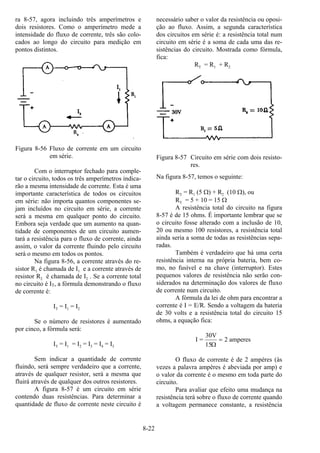 8-22
ra 8-57, agora incluindo três amperímetros e
dois resistores. Como o amperímetro mede a
intensidade do fluxo de corrente, três são colo-
cados ao longo do circuito para medição em
pontos distintos.
Figura 8-56 Fluxo de corrente em um circuito
em série.
Com o interruptor fechado para comple-
tar o circuito, todos os três amperímetros indica-
rão a mesma intensidade de corrente. Esta é uma
importante característica de todos os circuitos
em série: não importa quantos componentes se-
jam incluídos no circuito em série, a corrente
será a mesma em qualquer ponto do circuito.
Embora seja verdade que um aumento na quan-
tidade de componentes de um circuito aumen-
tará a resistência para o fluxo de corrente, ainda
assim, o valor da corrente fluindo pelo circuito
será o mesmo em todos os pontos.
Na figura 8-56, a corrente através do re-
sistor R1 é chamada de I1 e a corrente através de
resistor R2 é chamada de I2 . Se a corrente total
no circuito é IT, a fórmula demonstrando o fluxo
de corrente é:
IT = I1 = I2
Se o número de resistores é aumentado
por cinco, a fórmula será:
IT = I1 = I2 = I3 = I4 = I5
Sem indicar a quantidade de corrente
fluindo, será sempre verdadeiro que a corrente,
através de qualquer resistor, será a mesma que
fluirá através de qualquer dos outros resistores.
A figura 8-57 é um circuito em série
contendo duas resistências. Para determinar a
quantidade de fluxo de corrente neste circuito é
necessário saber o valor da resistência ou oposi-
ção ao fluxo. Assim, a segunda característica
dos circuitos em série é: a resistência total num
circuito em série é a soma de cada uma das re-
sistências do circuito. Mostrada como fórmula,
fica:
RT = R1 + R2
Figura 8-57 Circuito em série com dois resisto-
res.
Na figura 8-57, temos o seguinte:
RT = R1 (5 Ω) + R2 (10 Ω), ou
RT = 5 + 10 = 15 Ω
A resistência total do circuito na figura
8-57 é de 15 ohms. É importante lembrar que se
o circuito fosse alterado com a inclusão de 10,
20 ou mesmo 100 resistores, a resistência total
ainda seria a soma de todas as resistências sepa-
radas.
Também é verdadeiro que há uma certa
resistência interna na própria bateria, bem co-
mo, no fusível e na chave (interruptor). Estes
pequenos valores de resistência não serão con-
siderados na determinação dos valores de fluxo
de corrente num circuito.
A fórmula da lei de ohm para encontrar a
corrente é I = E/R. Sendo a voltagem da bateria
de 30 volts e a resistência total do circuito 15
ohms, a equação fica:
I =
30V
15
2 amperes
Ω
=
O fluxo de corrente é de 2 ampères (às
vezes a palavra ampères é abeviada por amp) e
o valor da corrente é o mesmo em toda parte do
circuito.
Para avaliar que efeito uma mudança na
resistência terá sobre o fluxo de corrente quando
a voltagem permanece constante, a resistência
 