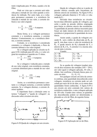 8-23
total é duplicada para 30 ohms, usando a lei de
Ohm.
Pode ser visto que a corrente será redu-
zida para a metade do seu valor quando a resis-
tência for dobrada. Por outro lado, se a volta-
gem permanece constante e a resistência for
reduzida à metade do seu valor, a corrente do-
brará o seu valor original.
I
E
R
I
30V
7,5W
4 amperes= ∴ = =
Desta forma, se a voltagem permanece
constante e a resistência aumenta, a corrente
diminui. Contrariamente, se a resistência dimi-
nui, a corrente aumenta.
Contudo, se a resistência é considerada
constante e a voltagem é duplicada, o fluxo de
corrente dobrará o seu valor original.
Se a voltagem aplicada ao circuito na fi-
gura 8-58 é dobrada para 60 volts, e o valor ori-
ginal de resistência é mantido em 15 ohms.
I =
E
R
I
60V
15W
4 amperes∴ = =
Se a voltagem é reduzida para a metade
do seu valor original, com resistência constante,
a corrente diminuirá para a metade do seu valor
original.
I
E
R
I
15V
15W
1 amp= ∴ = =
Assim, se a resistência permanece cons-
tante e a voltagem aumenta, a corrente também
aumenta. Se a voltagem diminui, a corrente di-
minui também.
É importante fazer a distinção entre os
termos "voltagem" e "queda de voltagem", na
discussão sobre circuitos em série.
Figura 8-58 Queda de voltagem em um circuito.
Queda de voltagem refere-se à perda de
pressão elétrica causada pelo forçamento de
elétrons através de resistência. Na figura 8-58 a
voltagem aplicada (bateria) é 30 volts e é cha-
mada de ET .
Havendo duas resistências no circuito,
haverá duas diferentes quedas de voltagem, que
serão a perda na pressão elétrica empregada
para forçar os elétrons através das resistências.
A quantidade de pressão elétrica necessária para
forçar um dado número de elétrons através de
resistência é proporcional à quantidade da resis-
tência.
Assim sendo, a queda da voltagem cru-
zando R1 será o dobro da observada em R2, já
que R1 tem duas vezes o valor de resistência de
R2. A queda através de R1é chamada de E, e
através de R2 é E2. A corrente I é a mesma atra-
vés de todo o circuito.
Usando:
E = IR E2 = IR2
E1= IR1 E2 = 2a x 5
E1= 2a x10 E2 = 10v
E1= 20v
Se as quedas de voltagem (usadas) atra-
vés de dois resistores são somadas (10V + 20V),
um valor igual à voltagem aplicada, 30 volts, é
obtido. Isto confirma a fórmula básica para cir-
cuito em série: ET= E1+ E2
Em qualquer circuito em série de corren-
te contínua, uma quantidade desconhecida como
voltagem, resistência ou corrente pode ser cal-
culada por meio da lei de ohm, se as outras duas
quantidades forem conhecidas. A figura 8-59 é
um circuito em série contendo três valores de
resistência conhecidos, e uma voltagem aplicada
de 150 volts. Usando estes valores, as quantida-
des desconhecidas podem ser determinadas a-
plicando-se a lei de Ohm, da seguinte forma:
Figura 8-59 Aplicação da Lei de Ohm.
 
