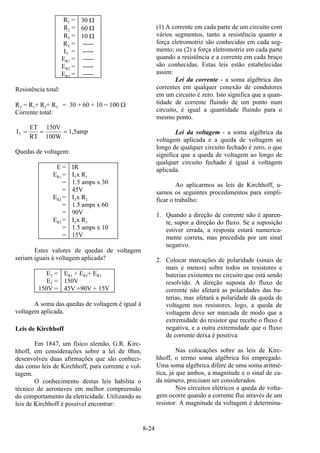 8-24
R1 = 30 Ω
R2 = 60 Ω
R3 = 10 Ω
RT = -----
IT = -----
ER1 = -----
ER2 = -----
ER3 = -----
Resistência total:
RT = R1+ R2+ R3 = 30 + 60 + 10 = 100 Ω
Corrente total:
I
ET
RT
150V
100W
1,5ampT = = =
Quedas de voltagem:
E = IR
ER1 = ITx R1
= 1.5 amps x 30
= 45V
ER2 = ITx R2
= 1.5 amps x 60
= 90V
ER3 = ITx R3
= 1.5 amps x 10
= 15V
Estes valores de quedas de voltagem
seriam iguais à voltagem aplicada?
ET = ER1 + ER2+ ER3
ET = 150V
150V = 45V +90V + 15V
A soma das quedas de voltagem é igual à
voltagem aplicada.
Leis de Kirchhoff
Em 1847, um físico alemão, G.R. Kirc-
hhoff, em considerações sobre a lei de 0hm,
desenvolveu duas afirmações que são conheci-
das como leis de Kirchhoff, para corrente e vol-
tagem.
O conhecimento destas leis habilita o
técnico de aeronaves em melhor compreensão
do comportamento da eletricidade. Utilizando as
leis de Kirchhoff é possível encontrar:
(1) A corrente em cada parte de um circuito com
vários segmentos, tanto a resistência quanto a
força eletromotriz são conhecidas em cada seg-
mento; ou (2) a força eletromotriz em cada parte
quando a resistência e a corrente em cada braço
são conhecidas. Estas leis estão estabelecidas
assim:
Lei da corrente - a soma algébrica das
correntes em qualquer conexão de condutores
em um circuito é zero. Isto significa que a quan-
tidade de corrente fluindo de um ponto num
circuito, é igual a quantidade fluindo para o
mesmo ponto.
Lei da voltagem - a soma algébrica da
voltagem aplicada e a queda de voltagem ao
longo de qualquer circuito fechado é zero, o que
significa que a queda de voltagem ao longo de
qualquer circuito fechado é igual à voltagem
aplicada.
Ao aplicarmos as leis de Kirchhoff, u-
samos os seguintes procedimentos para simpli-
ficar o trabalho:
1. Quando a direção de corrente não é aparen-
te, supor a direção do fluxo. Se a suposição
estiver errada, a resposta estará numerica-
mente correta, mas precedida por um sinal
negativo.
2. Colocar marcações de polaridade (sinais de
mais e menos) sobre todos os resistores e
baterias existentes no circuito que está sendo
resolvido. A direção suposta do fluxo de
corrente não afetará as polaridades das ba-
terias, mas afetará a polaridade da queda de
voltagem nos resistores, logo, a queda de
voltagem deve ser marcada de modo que a
extremidade do resistor que recebe o fluxo é
negativa, e a outra extremidade que o fluxo
de corrente deixa é positiva.
Nas colocações sobre as leis de Kirc-
hhoff, o termo soma algébrica foi empregado.
Uma soma algébrica difere de uma soma aritmé-
tica, já que ambos, a magnitude e o sinal de ca-
da número, precisam ser considerados.
Nos circuitos elétricos a queda de volta-
gem ocorre quando a corrente flui através de um
resistor. A magnitude da voltagem é determina-
 