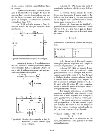 8-25
da pelo valor do resistor e a quantidade de fluxo
de corrente.
A polaridade (sinal) da queda de volta-
gem é determinada pela direção de fluxo de
corrente. Por exemplo, observando as polarida-
des da força eletromotriz aplicada (f.e.m.) e a
queda de voltagem, são observados conforme
mostrado na figura 8-60.
A F.E.M. aplicada provoca o fluxo de
elétrons através da oposição oferecida pelas
resistências.
Figura 8-60 Polaridade da queda de voltagem.
A queda de voltagem de um lado a outro
em cada resistência é consequentemente oposta
em polaridade a da F.E.M. aplicada. Observa-se
que o lado de cada resistor, onde a corrente en-
tra é assinalado como negativo.
Figura 8-61 Circuito demonstrando a Lei de
Kirchhoff: (A) lei da corrente e (B)
lei da voltagem.
A figura 8-61 (A) mostra uma parte de
um circuito que ilustra a lei da corrente de Kirc-
hhoff.
A corrente, fluindo através do resistor
R1,tem uma intensidade de quatro ampères; flu-
indo através de resistor R3, tem uma magnitude
de um ampère, e está fluindo através da mesma
junção que a corrente através de R1.
Usando a lei da corrente de Kirchhoff, é
possível determinar quanta corrente está fluindo
através de R2 ,e se está fluindo para ou da jun-
ção comum. Isto é expresso na forma de equa-
ção como:
I1 + I2 + I3= 0
Substituindo os valores de corrente na equação,
fica:
4 + I2 + (-1) = 0
I2 = 1 + 4
I2 = 5
-4 + (-1) + 5 = 0
A lei da corrente de Kirchhoff encontra
uma aplicação mais ampla nos mais complexos
circuitos em paralelo ou série-paralelo.
A figura 8-61 (B) é um circuito de cor-
rente contínua em série, que está sendo usado
para demonstrar a lei da voltagem de Kirchhoff.
A resistência total é a soma de R1, R2 e R3, igual
a 30 ohms. Sendo a voltagem aplicada 30 volts,
a corrente fluindo no circuito é de 1 ampère. En-
tão, as quedas de voltagem através de R1, R2 e
R3 são 5 volts, 10 volts e 15 volts, respectiva-
mente. A soma das quedas de voltagem é igual à
voltagem aplicada, 30 volts.
Este circuito também pode ser resolvido,
usando-se as polaridades das voltagens e mos-
trando que a soma algébrica das voltagens é
zero. Quando trocando o fluxo de corrente, se o
sinal (+) for encontrado primeiro, considerar as
voltagens positivas; se for (-) considerar negati-
vas. Partindo da bateria e indo na direção do
fluxo de corrente (conforme indicado pelas se-
tas) a seguinte equação pode ser formada:
Voltagem Total (ET)= +30-5-10-15
ET = 0
O ponto de início e a polaridade, no cir-
cuito, são arbitrários, é uma questão de escolher
para cada circuito.
 