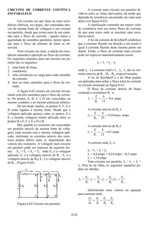 8-26
CIRCUITO DE CORRENTE CONTÍNUA
EM PARALELO
Um circuito em que duas ou mais resis-
tências elétricas, ou cargas, são conectadas atra-
vés da mesma fonte de voltagem é um circuito
em paralelo, desde que exista mais de um cami-
nho para o fluxo de corrente - quanto maior a
quantidade de caminhos paralelos, menor oposi-
ção para o fluxo de elétrons da fonte se ob-
servará.
Num circuito em série, a adição de resis-
tências aumenta a oposição ao fluxo de corrente.
Os requisitos mínimos para um circuito em pa-
ralelo são os seguintes:
1. uma fonte de força.
2. condutores.
3. uma resistência ou carga para cada caminho
da corrente.
4. dois ou mais caminhos para o fluxo de cor-
rente.
A figura 8-62 mostra um circuito em pa-
ralelo com três caminhos para o fluxo de corren-
te. Os pontos A, B, C e D são conectados ao
mesmo condutor e ao mesmo potencial elétrico.
De um modo similar, os pontos E, F, G e
H estão ligados à mesma fonte. Desde que a
voltagem aplicada apareça entre os pontos A e
E, a mesma voltagem estaria aplicada entre os
pontos B e F, C e G e D e H.
Daí, quando os resistores são conectados
em paralelo através da mesma fonte de volta-
gem, cada resistor tem a mesma voltagem apli-
cada, entretanto as correntes através dos resis-
tores podem diferir entre si, dependendo dos
valores dos resistores. A voltagem num circuito
em paralelo pode ser expressa da seguinte for-
ma: ET = E1 = E2 = E3 onde ET é a voltagem
aplicada, E1 é a voltagem através de R1 , E2 é a
voltagem através de R2e E3 é a voltagem através
de R3 . (Figura 8-62).
Figura 8-62 Circuito em paralelo.
A corrente num circuito em paralelo di-
vide-se entre as várias derivações, de modo que
dependa da resistência encontrada em cada uma
delas (ver figura 8-63).
A ramificação contendo um menor valor
de resistência terá um maior fluxo de corrente
do que uma outra onde se encontre uma resis-
tência maior.
A lei da corrente de Kirchhoff estabelece
que a corrente fluindo em direção a um ponto é
igual à corrente fluindo deste mesmo ponto em
diante. Então, o fluxo de corrente num circuito
pode ser expresso matematicamente assim:
IT = I1 + I2 + I3
onde IT é a corrente total e I1 , I2 , I3 são as cor-
rentes através de R1 , R2 , R3, respectivamente.
A lei de Kirchhoff e a de Ohm podem
ser aplicadas para achar o fluxo total de corrente
no circuito mostrado na figura 8-63.
O fluxo de corrente através do braço
contendo a resistência R1 é:
I
E
R
1
1
6
15
0 4= = = , amps
A corrente através de R2 é
I 2
2
6
25
0 24= = =
E
R
amps, amps
A corrente através de R3 é
I 3
3
6
12
= = =
E
R
0,5 amps
A corrente total, IT, é
IT = I1 + I2 + I3
IT + 0,4 amps + 0,24 amps + 0,5 amps
IT = 1,14 amps
Num circuito em paralelo, IT = I1 + I2 +
I3. Pela lei de Ohm, as seguintes equações po-
dem ser obtidas:
I
E
R
I
E
R
I
E
R
eI
E
R
T
T
T
= = = =, ,1
1
1
2
2
2
3
3
3
Substituindo estes valores na equação
para corrente total:
E
R
E
R
E
R
E
R
T
T
= + +1
1
2
2
3
3
 