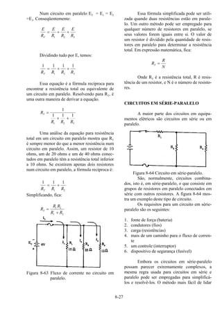 8-27
Num circuito em paralelo ET = E1 = E2
=E3. Conseqüentemente:
E
R
E
R
E
R
E
RT
= + +
1 2 3
Dividindo tudo por E, temos:
1 1 1 1
1 2 3R R R RT
= + +
Essa equação é a fórmula recíproca para
encontrar a resistência total ou equivalente de
um circuito em paralelo. Resolvendo para RT, é
uma outra maneira de derivar a equação.
R
R R R
T =
+ +
1
1 1 1
1 2 3
Uma análise da equação para resistência
total em um circuito em paralelo mostra que RT
é sempre menor do que a menor resistência num
circuito em paralelo. Assim, um resistor de 10
ohms, um de 20 ohms e um de 40 ohms conec-
tados em paralelo têm a resistência total inferior
a 10 ohms. Se existirem apenas dois resistores
num circuito em paralelo, a fórmula recíproca é:
1 1 1
1 2R R RT
= +
Simplificando, fica:
R
R R
R R
T =
+
1 2
1 2
Figura 8-63 Fluxo de corrente no circuito em
paralelo.
Essa fórmula simplificada pode ser utili-
zada quando duas resistências estão em parale-
lo. Um outro método pode ser empregado para
qualquer número de resistores em paralelo, se
seus valores forem iguais entre si. O valor de
um resistor é dividido pela quantidade de resis-
tores em paralelo para determinar a resistência
total. Em expressão matemática, fica:
R
R
N
T =
Onde RT é a resistência total, R é resis-
tência de um resistor, e N é o número de resisto-
res.
CIRCUITOS EM SÉRIE-PARALELO
A maior parte dos circuitos em equipa-
mentos elétricos são circuitos em série ou em
paralelo.
Figura 8-64 Circuito em série-paralelo.
São, normalmente, circuitos combina-
dos, isto é, em série-paralelo, o que consiste em
grupos de resistores em paralelo conectados em
série com outros resistores. A figura 8-64 mos-
tra um exemplo deste tipo de circuito.
Os requisitos para um circuito em série-
paralelo são os seguintes:
1. fonte de força (bateria)
2. condutores (fios)
3. carga (resistências)
4. mais de um caminho para o fluxo de corren-
te
5. um controle (interruptor)
6. dispositivo de segurança (fusível)
Embora os circuitos em série-paralelo
possam parecer extremamente complexos, a
mesma regra usada para circuitos em série e
paralelo pode ser empregadas para simplificá-
los e resolvê-los. O método mais fácil de lidar
 
