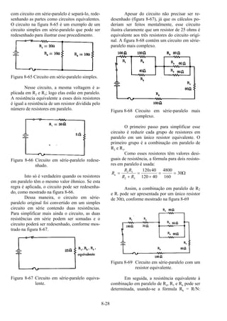 8-28
com circuito em série-paralelo é separá-lo, rede-
senhando as partes como circuitos equivalentes.
O circuito na figura 8-65 é um exemplo de um
circuito simples em série-paralelo que pode ser
redesenhado para ilustrar esse procedimento.
Figura 8-65 Circuito em série-paralelo simples.
Nesse circuito, a mesma voltagem é a-
plicada em R2 e R3; logo elas estão em paralelo.
A resistência equivalente a esses dois resistores
é igual a resistência de um resistor dividida pelo
número de resistores em paralelo.
Figura 8-66 Circuito em série-paralelo redese-
nhado.
Isto só é verdadeiro quando os resistores
em paralelo têm o mesmo valor ôhmico. Se esta
regra é aplicada, o circuito pode ser redesenha-
do, como mostrado na figura 8-66.
Dessa maneira, o circuito em série-
paralelo original foi convertido em um simples
circuito em série contendo duas resistências.
Para simplificar mais ainda o circuito, as duas
resistências em série podem ser somadas e o
circuito poderá ser redesenhado, conforme mos-
trado na figura 8-67.
Figura 8-67 Circuito em série-paralelo equiva-
lente.
Apesar do circuito não precisar ser re-
desenhado (figura 8-67), já que os cálculos po-
deriam ser feitos mentalmente, esse circuito
ilustra claramente que um resistor de 25 ohms é
equivalente aos três resistores do circuito origi-
nal. A figura 8-68 contém um circuito em série-
paralelo mais complexo.
Figura 8-68 Circuito em série-paralelo mais
complexo.
O primeiro passo para simplificar esse
circuito é reduzir cada grupo de resistores em
paralelo em um único resistor equivalente. O
primeiro grupo é a combinação em paralelo de
R2 e R3.
Como esses resistores têm valores desi-
guais de resistência, a fórmula para dois resisto-
res em paralelo é usada:
R
R R
R R
x
a =
+
=
+
= =2 3
2 3
120 40
120 40
4800
160
30Ω
Assim, a combinação em paralelo de R2
e R3 pode ser apresentada por um único resistor
de 30Ω, conforme mostrado na figura 8-69
Figura 8-69 Circuito em série-paralelo com um
resistor equivalente.
Em seguida, a resistência equivalente à
combinação em paralelo de R4, R5 e R6 pode ser
determinada, usando-se a fórmula Rb = R/N:
 