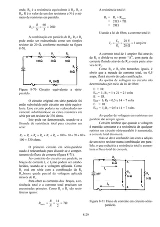 8-29
onde, Rb é a resistência equivalente à R4, R5 e
R6, R é o valor de um dos resistores e N é o nú-
mero de resistores em paralelo.
R
R
N
b= = =
60
3
20Ω
A combinação em paralelo de R4, R5 e R6
pode então ser redesenhada como um simples
resistor de 20 Ω, conforme mostrado na figura
8-70.
Figura 8-70 Circuito equivalente a série-
paralelo.
O circuito original em série-paralelo foi
então substituído pelo circuito em série equiva-
lente. Esse circuito poderia ser redesenhado no-
vamente substituindo-se os cinco resistores em
série por um resistor de 330 ohms.
Isto pode ser demonstrado, usando-se a
fórmula de resistência total para circuitos em
série:
R R R R R RT = + + + + = + + + +1 7 8 100 30 20 80a b
100 330= ohms.
O primeiro circuito em série-paralelo
usado é redesenhado para discutir-se o compor-
tamento do fluxo de corrente (figura 8-71).
Ao contrário do circuito em paralelo, os
braços de corrente I1 e I2 não podem ser estabe-
lecidos, usando-se a voltagem aplicada. Como
R1 está em série com a combinação de R2
R3,houve queda parcial da voltagem aplicada
através de R1.
Para obter as correntes dos braços, a re-
sistência total e a corrente total precisam ser
encontradas primeiro. Como R2 e R3 são resis-
tências iguais:
R
R
N
equiv. = = =
14
2
7Ω
A resistência total é:
RT = R1 + Requiv
= 21Ω + 7Ω
= 28Ω
Usando a lei de Ohm, a corrente total é:
I
E
R
T
T
T
= = =
28
28
1
V
amp
Ω
ère
A corrente total de 1 ampère flui através
de R1 e divide-se no ponto “A”, com parte da
corrente fluindo através de R2 e outra parte atra-
vés de R3.
Como R2 e R3 têm tamanhos iguais, é
obvio que a metade de corrente total, ou 0,5
amps, fluirá através de cada ramificação.
As quedas de voltagem no circuito são
determinadas por meio da lei de Ohm:
E = IR
ER1= IT R1 = 1 x 21 = 21 volts
E = IR
ER2 = I1 R2 = 0,5 x 14 = 7 volts
E = IR
ER3 = I2 R3 = 0,5 x 14 = 7 volts
As quedas de voltagem em resistores em
paralelo são sempre iguais.
Convém lembrar que quando a voltagem
é mantida constante e a resistência de qualquer
resistor em circuito série-paralelo é aumentada,
a corrente total diminuirá.
Não se deve confundir isto com a adição
de um novo resistor numa combinação em para-
lelo, o que reduziria a resistência total e aumen-
taria o fluxo total de corrente.
Figura 8-71 Fluxo de corrente em circuito série-
paralelo.
 
