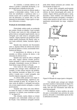 8-3
Ao contrário, a corrente elétrica ou di-
nâmica é gerada e controlada facilmente, e su-
pre energia para o trabalho do dia-a-dia.
Um resumo da teoria do elétrons ajuda a
explicar a eletricidade estática. Todos os elé-
trons são semelhantes e repelem-se entre si, o
mesmo ocorre com os prótons. Elétrons e pró-
tons são diferentes e se atraem. Daí, a lei fun-
damental da eletricidade; Cargas iguais se repe-
lem e diferentes se atraem.
Produção de eletricidade estática
Eletricidade estática pode ser produzida
por contato, fricção ou indução. Como exemplo
de fricção, uma vareta de vidro esfregada com
pelica torna-se carregada negativamente, mas se
esfregada com seda torna-se carregada positi-
vamente. Alguns materiais que produzem eletri-
cidade estática facilmente são flanela, seda, ra-
yon (seda artificial), âmbar, borracha rígida e
vidro.
Quando dois materiais são friccionados
entre si, algumas órbitas de elétrons dos átomos
de cada um podem se cruzar, ocasionando trans-
ferência de elétrons.
A transferência de elétrons se dá nas
camadas ou órbitas externas do átomo, e são
chamadas de elétrons livres.
Quando uma vareta de vidro é esfregada
com seda, surgem elétrons ficando positiva-
mente carregada. A seda se torna negativamente
carregada, acumulando excesso de elétrons. A
fonte destas cargas elétricas é a fricção.
Uma vareta de vidro carregada pode ser
utilizada para carregar outras substâncias, por
exemplo, se duas esferas maciças são pendura-
das, conforme mostrado na figura 8-4, e cada
esfera é tocada com a vareta carregada, esta
transfere alguma carga para as esferas.
As esferas então, passam a ter cargas si-
milares e, consequentemente, repelem-se con-
forme mostrado na parte "B" da figura 8-4. Se
uma vareta de plástico é esfregada com pelica,
ela se torna negativamente carregada, e a pelica
positivamente.
Tocando cada esfera com estas diferen-
tes fontes de cargas, as esferas adquirem cargas
contrárias e se atraem, como mostrado na parte
"C" da figura 8-4.
Não obstante, muitos objetos se tornam
carregados com eletricidade estática por meio
de fricção. Uma substância carregada somente
pode afetar objetos próximos por contato. Isto
está ilustrado na figura 8-5.
Se uma vareta carregada positivamente
toca uma barra de metal descarregada, fluirão
elétrons da barra descarregada pelo ponto de
contato. Alguns elétrons passarão para a vareta,
deixando a barra metálica com deficiência de
elétrons (positivamente carregada), e tornando a
vareta menos positiva do que estava ou, talvez,
igualmente neutralizando sua carga completa-
mente.
Figura 8-4 Reação de cargas iguais e desiguais.
Um método para carregar por indução
uma barra metálica é demonstrado na figura 8-6.
Uma vareta carregada positivamente é aproxi-
mada, mas não toca fisicamente uma barra de
metal descarregada.
Os elétrons na barra metálica são atraí-
dos para a extremidade mais próxima da vareta
positiva, deixando a extremidade oposta da bar-
ra deficiente de elétrons.
 