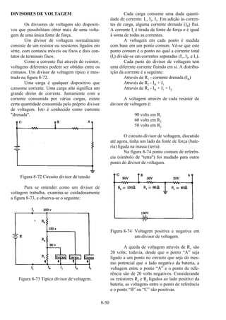 8-30
DIVISORES DE VOLTAGEM
Os divisores de voltagem são dispositi-
vos que possibilitam obter mais de uma volta-
gem de uma única fonte de força.
Um divisor de voltagem normalmente
consiste de um resistor ou resistores ligados em
série, com contatos móveis ou fixos e dois con-
tatos de terminais fixos.
Como a corrente flui através do resistor,
voltagens diferentes podem ser obtidas entre os
contatos. Um divisor de voltagem típico é mos-
trado na figura 8-72.
Uma carga é qualquer dispositivo que
consome corrente. Uma carga alta significa um
grande dreno de corrente. Juntamente com a
corrente consumida por várias cargas, existe
certa quantidade consumida pelo próprio divisor
de voltagem. Isto é conhecido como corrente
"drenada".
Figura 8-72 Circuito divisor de tensão
Para se entender como um divisor de
voltagem trabalha, examina-se cuidadosamente
a figura 8-73, e observa-se o seguinte:
Figura 8-73 Típico divisor de voltagem.
Cada carga consome uma dada quanti-
dade de corrente: I1, I2, I3. Em adição às corren-
tes de carga, alguma corrente drenada (IB) flui.
A corrente It é tirada da fonte de força e é igual
à soma de todas as correntes.
A voltagem em cada ponto é medida
com base em um ponto comum. Vê-se que este
ponto comum é o ponto no qual a corrente total
(It) divide-se em correntes separadas (I1, I2, e I3).
Cada parte do divisor de voltagem tem
uma diferente corrente fluindo em si. A distribu-
ição da corrente é a seguinte:
Através de R1 - corrente drenada (IB)
Através de R2 - IB + I1
Através de R3 - IB + I1 + I2
A voltagem através de cada resistor do
divisor de voltagem é:
90 volts em R1
60 volts em R2
50 volts em R3
O circuito divisor de voltagem, discutido
até agora, tinha um lado da fonte de força (bate-
ria) ligada na massa (terra).
Na figura 8-74 ponto comum de referên-
cia (símbolo de "terra") foi mudado para outro
ponto do divisor de voltagem.
Figura 8-74 Voltagem positiva e negativa em
um divisor de voltagem.
A queda de voltagem através de R1 são
20 volts; todavia, desde que o ponto “A” seja
ligado a um ponto no circuito que seja do mes-
mo potencial que o lado negativo da bateria, a
voltagem entre o ponto “A” e o ponto de refe-
rência sâo de 20 volts negativos. Considerando
os resistores R2 e R3 ligados ao lado positivo da
bateria, as voltagens entre o ponto de referência
e o ponto “B” ou “C” são positivas.
 