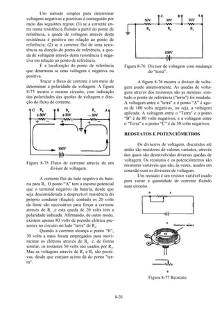 8-31
Um método simples para determinar
voltagens negativas e positivas é conseguido por
meio das seguintes regras: (1) se a corrente en-
tra numa resistência fluindo a partir do ponto de
referência, a queda de voltagem através desta
resistência é positiva em relação ao ponto de
referência; (2) se a corrente flui de uma resis-
tência na direção do ponto de referência, a que-
da de voltagem através desta resistência é nega-
tiva em relação ao ponto de referência.
É a localização do ponto de referência
que determina se uma voltagem é negativa ou
positiva.
Traçar o fluxo de corrente é um meio de
determinar a polaridade da voltagem. A figura
8-75 mostra o mesmo circuito, com indicação
das polaridades das quedas de voltagem e dire-
ção do fluxo de corrente.
Figura 8-75 Fluxo de corrente através de um
divisor de voltagem.
A corrente flui do lado negativo da bate-
ria para R1. O ponto “A” tem o mesmo potencial
que o terminal negativo da bateria, desde que
seja desconsiderada a desprezível resistência do
próprio condutor (fiação); contudo os 20 volts
da fonte são necessários para forçar a corrente
através de R1 ,e esta queda de 20 volts tem a
polaridade indicada. Afirmando, de outro modo,
existem apenas 80 volts de pressão elétrica pre-
sentes no circuito no lado "terra" de R1.
Quando a corrente alcança o ponto “B”,
30 volts a mais foram empregados para movi-
mentar os elétrons através de R2 e, de forma
similar, os restantes 50 volts são usados por R3.
Mas as voltagens através de R2 e R3 são positi-
vas, desde que estejam acima da do ponto "ter-
ra".
Figura 8-76 Divisor de voltagem com mudança
do “terra”.
A figura 8-76 mostra o divisor de volta-
gem usado anteriormente. As quedas de volta-
gens através dos resistores são as mesmas: con-
tudo o ponto de referência ("terra") foi mudado.
A voltagem entre o "terra" e o ponto “A” é ago-
ra de 100 volts negativos, ou seja, a voltagem
aplicada. A voltagem entre o "Terra" e o ponto
“B” é de 80 volts negativos, e a voltagem entre
o "Terra" e o ponto “C” é de 50 volts negativos.
REOSTATOS E POTENCIÔMETROS
Os divisores de voltagem, discutidos até
então são resistores de valores variados, através
dos quais são desenvolvidas diversas quedas de
voltagem. Os reostatos e os potenciômetros são
resistores variáveis que são, às vezes, usados em
conexão com os divisores de voltagem.
Um reostato é um resistor variável usado
para variar a quantidade de corrente fluindo
num circuito.
Figura 8-77 Reostato.
 
