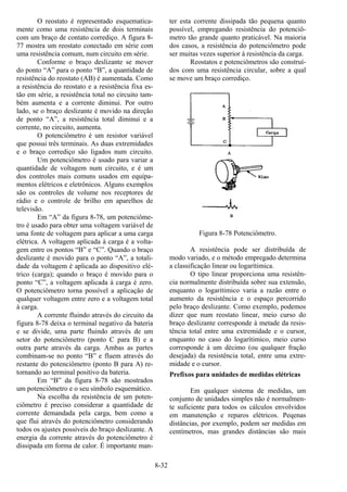 8-32
O reostato é representado esquematica-
mente como uma resistência de dois terminais
com um braço de contato corrediço. A figura 8-
77 mostra um reostato conectado em série com
uma resistência comum, num circuito em série.
Conforme o braço deslizante se mover
do ponto “A” para o ponto “B”, a quantidade de
resistência do reostato (AB) é aumentada. Como
a resistência do reostato e a resistência fixa es-
tão em série, a resistência total no circuito tam-
bém aumenta e a corrente diminui. Por outro
lado, se o braço deslizante é movido na direção
de ponto “A”, a resistência total diminui e a
corrente, no circuito, aumenta.
O potenciômetro é um resistor variável
que possui três terminais. As duas extremidades
e o braço corrediço são ligados num circuito.
Um potenciômetro é usado para variar a
quantidade de voltagem num circuito, e é um
dos controles mais comuns usados em equipa-
mentos elétricos e eletrônicos. Alguns exemplos
são os controles de volume nos receptores de
rádio e o controle de brilho em aparelhos de
televisão.
Em “A” da figura 8-78, um potenciôme-
tro é usado para obter uma voltagem variável de
uma fonte de voltagem para aplicar a uma carga
elétrica. A voltagem aplicada à carga é a volta-
gem entre os pontos “B” e “C”. Quando o braço
deslizante é movido para o ponto “A”, a totali-
dade da voltagem é aplicada ao dispositivo elé-
trico (carga); quando o braço é movido para o
ponto “C”, a voltagem aplicada à carga é zero.
O potenciômetro torna possível a aplicação de
qualquer voltagem entre zero e a voltagem total
à carga.
A corrente fluindo através do circuito da
figura 8-78 deixa o terminal negativo da bateria
e se divide, uma parte fluindo através de um
setor do potenciômetro (ponto C para B) e a
outra parte através da carga. Ambas as partes
combinam-se no ponto “B” e fluem através do
restante do potenciômetro (ponto B para A) re-
tornando ao terminal positivo da bateria.
Em “B” da figura 8-78 são mostrados
um potenciômetro e o seu símbolo esquemático.
Na escolha da resistência de um poten-
ciômetro é preciso considerar a quantidade de
corrente demandada pela carga, bem como a
que flui através do potenciômetro considerando
todos os ajustes possíveis do braço deslizante. A
energia da corrente através do potenciômetro é
dissipada em forma de calor. É importante man-
ter esta corrente dissipada tão pequena quanto
possível, empregando resistência do potenciô-
metro tão grande quanto praticável. Na maioria
dos casos, a resistência do potenciômetro pode
ser muitas vezes superior à resistência da carga.
Reostatos e potenciômetros são construí-
dos com uma resistência circular, sobre a qual
se move um braço corrediço.
Figura 8-78 Potenciômetro.
A resistência pode ser distribuída de
modo variado, e o método empregado determina
a classificação linear ou logarítimica.
O tipo linear proporciona uma resistên-
cia normalmente distribuída sobre sua extensão,
enquanto o logarítimico varia a razão entre o
aumento da resistência e o espaço percorrido
pelo braço deslizante. Como exemplo, podemos
dizer que num reostato linear, meio curso do
braço deslizante corresponde à metade da resis-
tência total entre uma extremidade e o cursor,
enquanto no caso do logarítimico, meio curso
corresponde à um décimo (ou qualquer fração
desejada) da resistência total, entre uma extre-
midade e o cursor.
Prefixos para unidades de medidas elétricas
Em qualquer sistema de medidas, um
conjunto de unidades simples não é normalmen-
te suficiente para todos os cálculos envolvidos
em manutenção e reparos elétricos. Peqenas
distâncias, por exemplo, podem ser medidas em
centímetros, mas grandes distâncias são mais
 