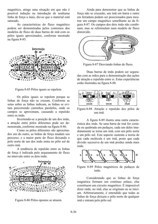 8-36
magnético, atinge uma situação em que não é
possível indução ou introdução de nenhuma
linha de força a mais, diz-se que o material está
saturado.
As características do fluxo magnético
podem ser demonstradas pelos contornos dos
modelos de fluxo de duas barras de imã com os
pólos iguais aproximados, conforme mostrado
na figura 8-85.
Figura 8-85 Pólos iguais se repelem.
Os pólos iguais se repelem porque as
linhas de força não se cruzam. Conforme as
setas sobre as linhas indicam, as linhas se evi-
tam percorrendo caminhos paralelos, onde os
campos se aproximam, causando a repulsão
entre os imãs.
Invertendo-se a posição de um dos imãs,
a atração entre pólos diferentes pode ser de-
monstrada, conforme mostrado na figura 8-86.
Como os pólos diferentes são aproxima-
dos um do outro, as linhas de força mudam seu
percurso; e a maior parte do fluxo deixando o
polo norte de um dos imãs entra no pólo sul de
outro imã.
A tendência de repulsão entre as linhas
de força é indicada pelo arqueamento de fluxo
no intervalo entre os dois imãs.
Figura 8-86 Pólos opostos se atraem.
Ainda para demonstrar que as linhas de
força não se cruzarão, um imã em barra e outro
em ferradura podem ser posicionados para mos-
trar um campo magnético semelhante ao da fi-
gura 8-87. Os campos dos dois imãs não combi-
nam, mas se reformulam num modelo de fluxo
distorcido.
Figura 8-87 Desviando linhas de fluxo.
Duas barras de imãs podem ser segura-
das com as mãos para a demonstração das ações
de atração e repulsão entre si. Estas experiências
estão ilustradas na figura 8-88.
Figura 8-88 Atração e repulsão dos pólos de
um imã.
A figura 8-89 ilustra uma outra caracte-
rística dos imãs. Se uma barra de imã for corta-
da ou quebrada em pedaços, cada um deles ime-
diatamente se torna um imã, com um pólo norte
e um pólo sul. Este aspecto sustenta a teoria de
que cada molécula é um imã, posto que cada
divisão sucessiva de um imã produz ainda mais
imãs.
Figura 8-89 Pólos magnéticos de pedaços de
imãs.
Considerando que as linhas de força
magnética formam um contínuo enlace, elas
constituem um circuito magnético. É impossível
dizer onde, no imã, elas se originam ou se inici-
am. Arbitrariamente, é entendido que todas as
linhas de força deixam o pólo norte de qualquer
imã e entram pelo pólo sul.
 