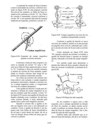 8-39
A expansão do campo de força é propor-
cional à intensidade da corrente, conforme mos-
trado na figura 8-94. Se uma pequena corrente
flui através do condutor, as linhas de força es-
tender-se-ão conforme o círculo “A”. Se o fluxo
de corrente é aumentado, crescerá conforme o
círculo “B”, e um aumento adicional da corrente
implicará em expansão, conforme o círculo “C”.
Figura 8-94 Expansão do campo magnético
quando a corrente aumenta.
Conforme a linha de força original ( cír-
culo) se expande do círculo “A” para o “B”,
uma nova linha de força aparecerá para o círcu-
lo “A”. Conforme o fluxo de corrente aumenta,
o número de círculos de força aumenta, expan-
dindo os círculos externos mais longe da su-
perfície do condutor conduzindo corrente.
Se o fluxo de corrente é de corrente con-
tínua estável, sem variação, o campo magnético
permanece estacionário. Quando a corrente ces-
sa, o campo magnético acaba, e o magnetismo
em torno do condutor desaparece.
Uma agulha de bússola é usada para de-
monstrar a direção do campo magnético ao re-
dor do condutor onde flui corrente. A letra “A”
da figura 8-95 mostra uma agulha de bússola em
ângulos alinhados com o condutor. Se não hou-
vesse corrente fluindo, o norte indicado pela
agulha seria o pólo norte magnético da terra.
Quando a corrente flui, a agulha se ali-
nha um ângulos retos com o raio delineado no
condutor. Como a agulha da bússola é um pe-
queno imã, com linhas de força estendendo-se
de sul para o norte dentro do metal, ela irá se
virar na direção dessas linhas de força que en-
volvem o condutor.
Figura 8-95 Campo magnético em torno de um
condutor transportando corrente.
Conforme a agulha de bússola se move
em torno do condutor, manter-se-á uma posição
em ângulos retos com ele, indicando que o cam-
po é circular em torno do fio por onde a corrente
flui.
Como mostrado na figura 8-95, letra
“B”, quando a direção da corrente é revertida, a
agulha da bússola passa a apontar na direção
oposta, indicando a reversão do campo magnéti-
co.
Um método usado para determinar a
direção das linhas de força, quando a direção do
fluxo de corrente é conhecido, é mostrado na fi-
gura 8-96.
Figura 8-96 Regra da mão esquerda.
Se um condutor é seguro com a mão
esquerda, com o polegar apontando na direção
do fluxo de corrente, os dedos estarão envol-
vendo o condutor na mesma direção que as li-
nhas de força do campo magnético. Isto é cha-
mado de regra da mão esquerda.
Embora tenha sido afirmado que as li-
nhas de força têm direção, não deve ser interpre-
 