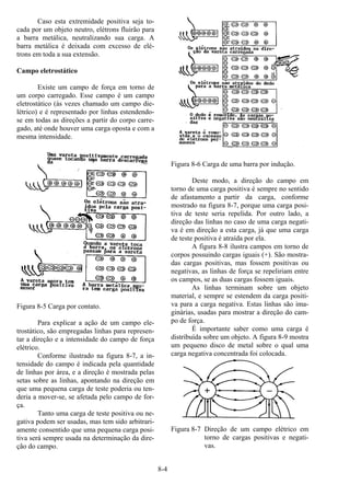 8-4
Caso esta extremidade positiva seja to-
cada por um objeto neutro, elétrons fluirão para
a barra metálica, neutralizando sua carga. A
barra metálica é deixada com excesso de elé-
trons em toda a sua extensão.
Campo eletrostático
Existe um campo de força em torno de
um corpo carregado. Esse campo é um campo
eletrostático (às vezes chamado um campo die-
létrico) e é representado por linhas estendendo-
se em todas as direções a partir do corpo carre-
gado, até onde houver uma carga oposta e com a
mesma intensidade.
Figura 8-5 Carga por contato.
Para explicar a ação de um campo ele-
trostático, são empregadas linhas para represen-
tar a direção e a intensidade do campo de força
elétrico.
Conforme ilustrado na figura 8-7, a in-
tensidade do campo é indicada pela quantidade
de linhas por área, e a direção é mostrada pelas
setas sobre as linhas, apontando na direção em
que uma pequena carga de teste poderia ou ten-
deria a mover-se, se afetada pelo campo de for-
ça.
Tanto uma carga de teste positiva ou ne-
gativa podem ser usadas, mas tem sido arbitrari-
amente consentido que uma pequena carga posi-
tiva será sempre usada na determinação da dire-
ção do campo.
Figura 8-6 Carga de uma barra por indução.
Deste modo, a direção do campo em
torno de uma carga positiva é sempre no sentido
de afastamento a partir da carga, conforme
mostrado na figura 8-7, porque uma carga posi-
tiva de teste seria repelida. Por outro lado, a
direção das linhas no caso de uma carga negati-
va é em direção a esta carga, já que uma carga
de teste positiva é atraída por ela.
A figura 8-8 ilustra campos em torno de
corpos possuindo cargas iguais (+). São mostra-
das cargas positivas, mas fossem positivas ou
negativas, as linhas de força se repeliriam entre
os campos, se as duas cargas fossem iguais.
As linhas terminam sobre um objeto
material, e sempre se estendem da carga positi-
va para a carga negativa. Estas linhas são ima-
ginárias, usadas para mostrar a direção do cam-
po de força.
É importante saber como uma carga é
distribuída sobre um objeto. A figura 8-9 mostra
um pequeno disco de metal sobre o qual uma
carga negativa concentrada foi colocada.
Figura 8-7 Direção de um campo elétrico em
torno de cargas positivas e negati-
vas.
 