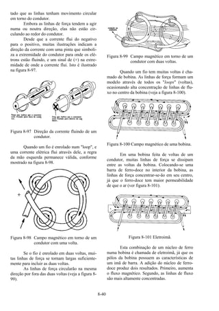 8-40
tado que as linhas tenham movimento circular
em torno do condutor.
Embora as linhas de força tendem a agir
numa ou noutra direção, elas não estão cir-
culando ao redor do condutor.
Desde que a corrente flui do negativo
para o positivo, muitas ilustrações indicam a
direção da corrente com uma pinta que simboli-
za a extremidade do condutor para onde os elé-
trons estão fluindo, e um sinal de (+) na extre-
midade de onde a corrente flui. Isto é ilustrado
na figura 8-97.
Figura 8-97 Direção da corrente fluindo de um
condutor.
Quando um fio é enrolado num "loop", e
uma corrente elétrica flui através dele, a regra
da mão esquerda permanece válida, conforme
mostrado na figura 8-98.
Figura 8-98 Campo magnético em torno de um
condutor com uma volta.
Se o fio é enrolado em duas voltas, mui-
tas linhas de força se tornam largas suficiente-
mente para incluir as duas voltas.
As linhas de força circularão na mesma
direção por fora das duas voltas (veja a figura 8-
99).
Figura 8-99 Campo magnético em torno de um
condutor com duas voltas.
Quando um fio tem muitas voltas é cha-
mado de bobina. As linhas de força formam um
modelo através de todos os "loops" (voltas),
ocasionando alta concentração de linhas de flu-
xo no centro da bobina (veja a figura 8-100).
Figura 8-100 Campo magnético de uma bobina.
Em uma bobina feita de voltas de um
condutor, muitas linhas de força se dissipam
entre as voltas da bobina. Colocando-se uma
barra de ferro-doce no interior da bobina, as
linhas de força concentrar-se-ão em seu centro,
já que o ferro-doce tem maior permeabilidade
de que o ar (ver figura 8-101).
Figura 8-101 Eletroimã.
Esta combinação de um núcleo de ferro
numa bobina é chamada de eletroímã, já que os
pólos da bobina possuem as características de
um imã de barra. A adição do núcleo de ferro-
doce produz dois resultados. Primeiro, aumenta
o fluxo magnético. Segundo, as linhas de fluxo
são mais altamente concentradas.
 
