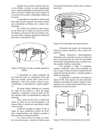 8-41
Quando uma corrente contínua flui atra-
vés da bobina, o núcleo se torna magnetizado
com a mesma polaridade (localização de pólos
norte e sul) que a bobina teria sem o núcleo. Se
a corrente for revertida, a polaridade também se
reverterá.
A polaridade do eletroímã é determinada
pela regra da mão esquerda, da mesma maneira
que a polaridade da bobina sem o núcleo é de-
terminada.
Se a bobina for mantida na mão esquer-
da, de forma que os dedos se curvem em torno
da bobina na direção do fluxo de elétrons (me-
nos para mais), o polegar apontará na direção do
pólo norte. (veja figura 8-102).
Figura 8-102Regra da mão esquerda aplicada à
bobina.
A intensidade do campo magnético de
um eletroímã pode ser aumentada, tanto pelo
fluxo de corrente, quanto pelas voltas de fio.
Dobrando o fluxo de corrente, dobra-se, apro-
ximadamente, a intensidade do campo magnéti-
co.
De modo similar, dobrando-se o número
de voltas de fio, dobra-se a força do campo
magnético. Finalmente, o tipo de metal do nú-
cleo também influi na intensidade do campo do
eletroimã.
Uma barra de ferro-doce é atraída por
ambos os pólos de um imã permanente e, da
mesma forma, é atraída por uma bobina condu-
zindo corrente.
Conforme mostrado na figura 8-103, as
linhas de força estendem-se através do ferro-
doce, magnetizando-o por indução, puxando a
barra de ferro na direção da bobina.
Se a barra estiver livre para se mover,
ela será atraída para o interior da bobina, para
uma posição próxima do centro, onde o campo é
mais forte.
Figura 8-103 Solenóide com núcleo de ferro.
Eletroímãs são usados em instrumentos
elétricos, motores, geradores, relés e outros dis-
positivos.
Alguns dispositivos eletromagnéticos
funcionam sob o princípio de que um núcleo de
ferro, conservado fora do centro de uma bobina
será puxado imediatamente para a posição cen-
tral, quando a bobina é energizada.
Este princípio é usado no solenóide,
também conhecido como chave-solenóide ou
relé, no qual o núcleo de ferro é mantido fora do
centro por pressão de mola, e é atraído quando a
bobina é energizada.
A aplicação de solenóide é mostrada na
figura 8-104, onde aparece um relé solenóide.
Quando o interruptor da cabine é ligado, o enro-
lamento puxa o núcleo (chave) para baixo, com-
pletando o circuito do motor.
Figura 8-104 Uso de solenóide em um circuito.
 