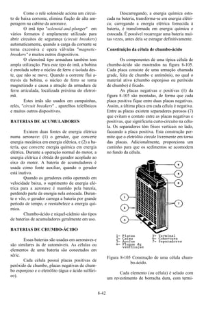 8-42
Como o relé solenóide aciona um circui-
to de baixa corrente, elimina fiação de alta am-
peragem na cabine da aeronave.
O imã tipo "solenoid-and-plunger" em
vários formatos é amplamente utilizado para
abrir circuitos de segurança (circuit breakers)
automaticamente, quando a carga da corrente se
torna excessiva e opera válvulas "magnetic-
breakers" e muitos outros dispositivos.
O eletroímã tipo armadura também tem
ampla utilização. Para este tipo de imã, a bobina
é enrolada sobre o núcleo de ferro e isolada des-
te, que não se move. Quando a corrente flui a-
través da bobina, o núcleo de ferro se torna
magnetizado e causa a atração da armadura de
ferro articulada, localizada próxima do eletroi-
mã.
Estes imãs são usados em campainhas,
relés, "circuit breakers" , aparelhos telefônicos
e muitos outros dispositivos.
BATERIAS DE ACUMULADORES
Existem duas fontes de energia elétrica
numa aeronave: (1) o gerador, que converte
energia mecânica em energia elétrica, e (2) a ba-
teria, que converte energia química em energia
elétrica. Durante a operação normal do motor, a
energia elétrica é obtida do gerador acoplado ao
eixo do motor. A bateria de acumuladores é
usada como fonte auxiliar, quando o gerador
está inativo.
Quando os geradores estão operando em
velocidade baixa, o suprimento de energia elé-
trica para a aeronave é mantido pela bateria,
perdendo parte da energia nela estocada. Duran-
te o vôo, o gerador carrega a bateria por grande
período de tempo, e reestabelece a energia quí-
mica.
Chumbo-ácido e níquel-cádmio são tipos
de baterias de acumuladores geralmente em uso.
BATERIAS DE CHUMBO-ÁCIDO
Essas baterias são usadas em aeronaves e
são similares às de automóveis. As células ou
elementos de uma bateria são conectados em
série.
Cada célula possui placas positivas de
peróxido de chumbo, placas negativas de chum-
bo esponjoso e o eletrólito (água e ácido sulfúri-
co).
Descarregando, a energia química esto-
cada na bateria, transforma-se em energia elétri-
ca; carregando a energia elétrica fornecida à
bateria, é transformada em energia química e
estocada. É possível recarregar uma bateria mui-
tas vezes, antes dela se estragar definitivamente.
Constituição da célula de chumbo-ácido
Os componentes de uma típica célula de
chumbo-ácido são mostrados na figura 8-105.
Cada placa consiste de uma armação chamada
grade, feita de chumbo e antimônio, no qual o
material ativo (chumbo esponjoso ou peróxido
de chumbo) é fixado.
As placas negativas e positivas (1) da
figura 8-105 são montadas, de forma que cada
placa positiva fique entre duas placas negativas.
Assim, a última placa em cada célula é negativa.
Entre as placas existem separadores porosos (7)
que evitam o contato entre as placas negativas e
positivas, que significaria curto-circuito na célu-
la. Os separadores têm frisos verticais no lado,
faceando a placa positiva. Esta construção per-
mite que o eletrólito circule livremente em torno
das placas. Adicionalmente, proporciona um
caminho para que os sedimentos se acomodem
no fundo da célula.
Figura 8-105 Construção de uma célula chum-
bo-ácido.
Cada elemento (ou célula) é selado com
um revestimento de borracha dura, com termi-
 