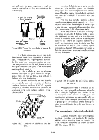 8-43
nais colocados na parte superior, e suspiros,
também destinados a evitar derramamento do
eletrólito (4).
Figura 8-106Plugue de ventilação a prova de
vazamento.
O orifício proporciona acesso para teste
da densidade do eletrólito e para que se adicione
água, se necessário. O suspiro permite a exaus-
tão dos gases com vazamento mínimo da solu-
ção, independentemente da posição que a aero-
nave possa assumir. Na figura 8-106 é mostrada
a construção do suspiro.
Em vôo nivelado, o peso de chumbo
permite ventilação dos gases através de um pe-
queno furo. Em vôo de dorso, este orifício é
fechado pelo peso do chumbo.
As células individuais de uma bateria
são conectadas em série por meio de hastes,
conforme ilustrado na figura 8-107. O conjunto
completo é embutido numa caixa resistente ao
ácido, que serve como protetor elétrico e prote-
ção mecânica.
Figura 8-107 Conexão das células de uma ba-
teria.
A caixa da bateria tem a parte superior
removível; ela também possui um conector
(nipple) ou tubo de ventilação em cada extremi-
dade. Quando a bateria é instalada na aeronave,
um tubo de ventilação é encaixado em cada
"nipple".
Um tubo é de entrada, e exposto ao fluxo
aerodinâmico. O outro é de exaustão, e é conec-
tado ao reservatório de drenagem da bateria, que
é uma jarra de vidro contendo uma mistura com
alta concentração de bicarbonato de sódio.
Com este artifício, o fluxo de ar é dirigi-
do para o alojamento da bateria, onde os gases
são recolhidos no reservatório, e expelidos sem
danos à aeronave. Para facilitar a instalação e
remoção da bateria em algumas aeronaves é
usado um conjunto de remoção rápida para fixar
os terminais na bateria. Este conjunto, que é
mostrado na figura 8-108, conecta os bornes da
bateria, na aeronave, a um receptáculo montado
ao lado da bateria.
Figura 8-108 Conjunto de desconexão rápida
da bateria.
O receptáculo cobre os terminais da ba-
teria e previne curto acidental durante a instala-
ção e remoção. O plugue, que consiste de um
encaixe com volante manual roscado, pode ser
prontamente conectado ao receptáculo pelo vo-
lante. Uma outra vantagem deste conjunto é que
o plugue pode ser instalado apenas numa posi-
ção, impossibilitando inversão dos bornes da
bateria.
Funcionamento das células de chumbo-ácido
A célula de chumbo-ácido contém placas
positivas cobertas com peróxido de chumbo
(PbO2), placas negativas feitas de chumbo (Pb)
e um eletrólito, composto de ácido sulfúrico
(H2 SO4) e água (H2 O).
 