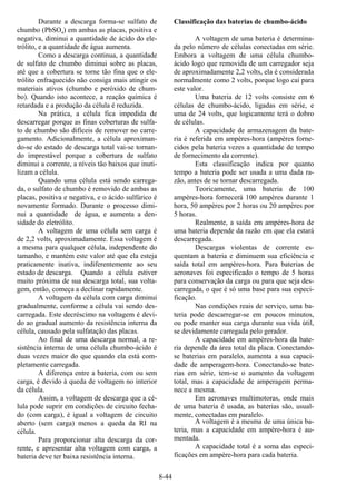 8-44
Durante a descarga forma-se sulfato de
chumbo (PbSO4) em ambas as placas, positiva e
negativa, diminui a quantidade de ácido do ele-
trólito, e a quantidade de água aumenta.
Como a descarga continua, a quantidade
de sulfato de chumbo diminui sobre as placas,
até que a cobertura se torne tão fina que o ele-
trólito enfraquecido não consiga mais atingir os
materiais ativos (chumbo e peróxido de chum-
bo). Quando isto acontece, a reação química é
retardada e a produção da célula é reduzida.
Na prática, a célula fica impedida de
descarregar porque as finas coberturas de sulfa-
to de chumbo são difíceis de remover no carre-
gamento. Adicionalmente, a célula aproximan-
do-se do estado de descarga total vai-se tornan-
do imprestável porque a cobertura de sulfato
diminui a corrente, a níveis tão baixos que inuti-
lizam a célula.
Quando uma célula está sendo carrega-
da, o sulfato de chumbo é removido de ambas as
placas, positiva e negativa, e o ácido sulfúrico é
novamente formado. Durante o processo dimi-
nui a quantidade de água, e aumenta a den-
sidade do eletrólito.
A voltagem de uma célula sem carga é
de 2,2 volts, aproximadamente. Essa voltagem é
a mesma para qualquer célula, independente do
tamanho, e mantém este valor até que ela esteja
praticamente inativa, indiferentemente ao seu
estado de descarga. Quando a célula estiver
muito próxima de sua descarga total, sua volta-
gem, então, começa a declinar rapidamente.
A voltagem da célula com carga diminui
gradualmente, conforme a célula vai sendo des-
carregada. Este decréscimo na voltagem é devi-
do ao gradual aumento da resistência interna da
célula, causado pela sulfatação das placas.
Ao final de uma descarga normal, a re-
sistência interna de uma célula chumbo-ácido é
duas vezes maior do que quando ela está com-
pletamente carregada.
A diferença entre a bateria, com ou sem
carga, é devido à queda de voltagem no interior
da célula.
Assim, a voltagem de descarga que a cé-
lula pode suprir em condições de circuito fecha-
do (com carga), é igual a voltagem de circuito
aberto (sem carga) menos a queda da RI na
célula.
Para proporcionar alta descarga da cor-
rente, e apresentar alta voltagem com carga, a
bateria deve ter baixa resistência interna.
Classificação das baterias de chumbo-ácido
A voltagem de uma bateria é determina-
da pelo número de células conectadas em série.
Embora a voltagem de uma célula chumbo-
ácido logo que removida de um carregador seja
de aproximadamente 2,2 volts, ela é considerada
normalmente como 2 volts, porque logo cai para
este valor.
Uma bateria de 12 volts consiste em 6
células de chumbo-ácido, ligadas em série, e
uma de 24 volts, que logicamente terá o dobro
de células.
A capacidade de armazenagem da bate-
ria é referida em ampères-hora (ampères forne-
cidos pela bateria vezes a quantidade de tempo
de fornecimento da corrente).
Esta classificação indica por quanto
tempo a bateria pode ser usada a uma dada ra-
zão, antes de se tornar descarregada.
Teoricamente, uma bateria de 100
ampères-hora fornecerá 100 ampères durante 1
hora, 50 ampères por 2 horas ou 20 ampères por
5 horas.
Realmente, a saída em ampères-hora de
uma bateria depende da razão em que ela estará
descarregada.
Descargas violentas de corrente es-
quentam a bateria e diminuem sua eficiência e
saída total em ampères-hora. Para baterias de
aeronaves foi especificado o tempo de 5 horas
para conservação da carga ou para que seja des-
carregada, o que é só uma base para sua especi-
ficação.
Nas condições reais de serviço, uma ba-
teria pode descarregar-se em poucos minutos,
ou pode manter sua carga durante sua vida útil,
se devidamente carregada pelo gerador.
A capacidade em ampères-hora da bate-
ria depende da área total da placa. Conectando-
se baterias em paralelo, aumenta a sua capaci-
dade de amperagem-hora. Conectando-se bate-
rias em série, tem-se o aumento da voltagem
total, mas a capacidade de amperagem perma-
nece a mesma.
Em aeronaves multimotoras, onde mais
de uma bateria é usada, as baterias são, usual-
mente, conectadas em paralelo.
A voltagem é a mesma de uma única ba-
teria, mas a capacidade em ampère-hora é au-
mentada.
A capacidade total é a soma das especi-
ficações em ampère-hora para cada bateria.
 