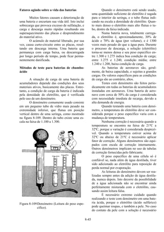 8-45
Fatores agindo sobre a vida das baterias
Muitos fatores causam a deterioração de
uma bateria e encurtam sua vida útil. Isto inclui
sobrecarga que provoca excesso de sulfatação, e
carga e descarga muito rápidas resultando em
superaquecimento das placas e desprendimento
do material ativo.
O acúmulo de material liberado, por sua
vez, causa curto-circuito entre as placas, resul-
tando em descarga interna. Uma bateria que
permaneça com carga baixa, ou descarregada
por longo período de tempo, pode ficar perma-
nentemente danificada.
Métodos de teste para baterias de chumbo-
ácido
A situação de carga de uma bateria de
acumuladores depende das condições dos seus
materiais ativos, basicamente das placas. Entre-
tanto, a condição de carga da bateria é indicada
pela densidade do eletrólito, que é verificada
pelo uso de um densímetro.
O densímetro comumente usado consiste
em um pequeno tubo de vidro mais pesado na
extremidade inferior, que flutua em posição
vertical dentro de uma seringa, como mostrado
na figura 8-109. Dentro do tubo existe uma es-
cala na faixa de 1.100 a 1.300.
Figura 8-109Densímetro (Leitura do peso espe-
cífico).
Quando o densímetro está sendo usado,
uma quantidade suficiente de eletrólito é sugada
para o interior da seringa, e o tubo flutua indi-
cando na escala a densidade de eletrólito. Quan-
to mais denso o eletrólito mais alto flutua o tu-
bo, dentro da faixa indicada.
Numa bateria nova, totalmente carrega-
da, o eletrólito é, aproximadamente, 30% de
ácido e 70% de água (por volume), e é 1300
vezes mais pesado do que a água pura. Durante
o processo de descarga, a solução (eletrólito)
torna-se menos densa e seu peso específico en-
tre 1.300 e 1.275 indica boa condição de carga;
entre 1.275 e 1.240, condição média; entre
1.240 e 1.200, baixa condição de carga.
As baterias de aeronaves são, geral-
mente, de baixa capacidade, e sujeitas a grandes
cargas. Os valores específicos para as condições
de carga são ao contrário, altos.
Testes com densímetro são feitos perio-
dicamente em todas as baterias de acumuladores
instaladas em aeronaves. Uma bateria de aero-
nave com cerca de 50% da carga é considerada
com necessidade imediata de recarga, devido a
alta demanda de energia.
Quando testando uma bateria com densí-
metro, a temperatura do eletrólito deve ser con-
siderada porque o peso específico varia com a
mudança de temperatura.
Nenhuma correção é necessária quando a
temperatura se encontra na faixa de 21ºC a
32ºC, porque a variação é considerada desprezí-
vel. Quando a temperatura estiver acima de
32ºC ou abaixo de 21ºC é necessário aplicar
fator de correção. Alguns densímetros são equi-
pados com escala de correção internamente.
Outros densímetros implicam no uso de tabelas
de correção fornecidas pelo fabricante.
O peso específico de uma célula só é
confiável se, nada além de água destilada, tiver
sido adicionado ao eletrólito para reposição de
perda normal por evaporação.
As leituras do densímetro devem ser rea-
lizadas sempre antes da adição de água destila-
da, numca depois. Isto decorre da possibilidade
de a água adicionada não se encontrar ainda
perfeitamente misturada com o eletrólito, cau-
sando assim leitura falsa.
É necessário extremo cuidado quando
realizando o teste com densímetro em uma bate-
ria ácida, porque o eletrólito (ácido sulfúrico)
pode queimar roupas, e também a pele. No caso
do contato da pele com a solução é necessário
 