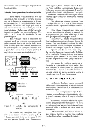 8-46
lavar o local com bastante água, e aplicar bicar-
bonato de sódio.
Métodos de carga em baterias chumbo-ácido
Uma bateria de acumuladores pode ser
recarregada pela aplicação de corrente contínua
através da bateria, na direção oposta a de des-
carga da corrente. A voltagem usada precisa ser
superior a da bateria sem carga, por causa de
sua resistência interna. Por exemplo, no caso de
uma bateria de 12 elementos (células), comple-
tamente carregada, com aproximadamente 26.4
volts (12 x 2.2 volts), são necessários 28 volts
para carregá-la.
Esta voltagem maior é necessária por
causa da queda de voltagem interna provocada
pela resistência interna da bateria. Daí a volta-
gem de carga para uma bateria chumbo-ácido
ter que ser igual a sua voltagem sem carga mais
a queda de RI no interior da bateria (produto da
corrente de carga e da resistência interna).
Figura 8-110 Métodos de carregamento de
baterias
As baterias são carregadas tanto pelo
método de corrente-constante quanto pelo de
voltagem-constante (letra A da figura 8-110),
um moto-gerador ajustado com voltagem cons-
tante, regulada, força a corrente através da bate-
ria. Nesse método a corrente inicial do processo
é alta, mas diminui automaticamente 1 ampère,
quando a bateria está completamente carregada.
O método de voltagem constante requer menos
tempo e supervisão do que o método de corrente
constante.
No método de corrente-constante (letra
B da figura 8-110), a corrente se mantém quase
constante durante o processo completo de recar-
ga.
Esse método exige um tempo maior para
carregar completamente a bateria, e necessita de
acompanhamento para evitar sobrecarga, à me-
dida que o processo avança para o final.
Na aeronave, a bateria de acumuladores
é carregada por corrente contínua do sistema do
gerador. Esse método corresponde ao de volta-
gem-constante, já que a voltagem de gerador é
mantida constante pelo regulador de voltagem.
Quando uma bateria está sendo carrega-
da, é produzida uma certa quantidade de hidro-
gênio e oxigênio. Como se trata de uma combi-
nação de gases explosiva é importante adotar
medidas de prevenção contra ignição desta mis-
tura.
As tampas de ventilação devem ser a-
frouxadas e conservadas no lugar; evitar cha-
mas, centelhas e outros pontos de ignição nas
proximidades. Antes de se conectar e desconec-
tar uma bateria, em carga, desliga-se sempre a
energia, por meio de uma chave remota.
BATERIAS DE NÍQUEL-CÁDMIO
As baterias de níquel-cádmio existem já
há bastante tempo, passando a ser amplamente
usadas com o crescimento da aviação comercial
e executiva à jato.
As vantagens desse tipo de bate-
ria eram bem conhecidas, porém seu custo inici-
al era elevado em relação à bateria chumbo-
ácido.
O aumento no uso de baterias de níquel-
cádmio (freqüentemente chamadas de "ni-cad")
evoluiu a partir de reconhecimento de seu longo
tempo de vida, e também seu baixo custo de
manutenção.
Adicionalmente, esse tipo de bateria re-
quer pequeno tempo de recarga, é de excelente
confiabilidade e boa capacidade de partida.
 