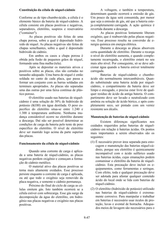 8-47
Constituição da célula de níquel-cádmio
Conforme as de tipo chumbo-ácido, a célula é o
elemento básico da bateria de níquel-cádmio. A
célula consiste em placas positivas e negativas,
separadores, eletrólito, suspiros e reservatório
("container").
As placas positivas são feitas de uma
chapa porosa, sobre a qual é depositado hidró-
xido de níquel. As placas negativas são feitas de
chapas semelhantes, sobre a qual é depositado
hidróxido de cádmio.
Em ambos os casos a chapa porosa é
obtida pela fusão de pequenos grãos de níquel,
formando uma fina malha (tela).
Após se depositar os materiais ativos e
positivos sobre as placas, elas são cortadas no
tamanho adequado. Uma barra de níquel é então
soldada no canto de cada placa, que passa a
formar um conjunto com as barras soldadas em
terminais apropriados. As placas são separadas
uma das outras por uma faixa contínua de plás-
tico poroso.
O eletrólito usado nas baterias de níquel-
cádmio é uma solução de 30% de hidróxido de
potássio (KOH) em água destilada. O peso es-
pecífico do eletrólito situa-se entre 1.240 e
1.300 à temperatura ambiente. Nenhuma mu-
dança considerável ocorre no eletrólito durante
a descarga. Daí não ser possível determinar as
condições de carga da bateria pelo teste de peso
específico do eletrólito. O nível de eletrólito
deve ser mantido logo acima da parte superior
das placas.
Funcionamento da célula de níquel-cádmio
Quando uma corrente de carga é aplica-
da a uma bateria de níquel-cádmio, as placas
negativas perdem oxigênio e começam a forma-
ção de cádmio metálico.
O material ativo das placas positivas se
torna mais altamente oxidados. Esse processo
persiste enquanto a corrente de carga é aplicada,
ou até que todo o oxigênio seja removido da
placa negativa, e somente o cádmio permaneça.
Próximo do final do ciclo de carga as cé-
lulas emitem gás. Isto também ocorrerá se a
célula estiver com sobrecarga. Esse gás surge da
decomposição da água do eletrólito, em hidro-
gênio nas placas negativas e oxigênio nas placas
positivas.
A voltagem, e também a temperatura,
determinam quando ocorrerá a emissão de gás.
Um pouco da água será consumida, por menor
que seja a emissão de gás, até que a bateria este-
ja completamente carregada. A ação química é
revertida durante a descarga.
As placas positivas lentamente liberam
oxigênio, que é reabsorvido pelas placas negati-
vas. Esse processo resulta na conversão de e-
nergia química em energia elétrica.
Durante a descarga as placas absorvem
certa quantidade de eletrólito. Durante a recarga
o nível do eletrólito aumenta, e quando comple-
tamente recarregada, o eletrólito estará no seu
mais alto nível. Por conseguinte, só se deve adi-
cionar água quando a bateria estiver totalmente
carregada.
Baterias de níquel-cádmio e chumbo-
ácido são normalmente intercambiáveis. Quan-
do substituindo uma bateria ácida por níquel-
cádmio, o compartimento da bateria deve ser
limpo e enxugado, e precisa estar livre de qual-
quer resíduo de ácido da antiga bateria. O com-
partimento deve ser lavado e neutralizado com
amônia ou solução de ácido bórico, e após com-
pletamente seco, ser pintado com um verniz
resistente aos álcalis.
Manutenção de baterias de níquel-cádmio
Existem diferenças significantes nos
cuidados requeridos pelas baterias de níquel-
cádmio em relação à baterias ácidas. Os pontos
mais importantes a serem observados são os
seguintes:
(1) É necessário prover área separada para esto-
cagem e manutenção das baterias níquel-cá-
dmio, porque seu eletrólito é quimicamente
incompatível com o ácido sulfúrico usado
nas baterias ácidas, cujas emanações podem
contaminar o eletrólito da bateria de níquel-
cádmio. Esta precaução deve incluir os e-
quipamentos, como ferramentas e seringas.
Com efeito, toda e qualquer precaução deve
ser adotada para afastar qualquer conteúdo
ácido do local onde se lida com baterias de
níquel-cádmio.
(2) O eletrólito (hidróxido de potássio) utilizado
nas baterias de níquel-cádmio é extrema-
mente corrosivo. Para manipular e trabalhar
em baterias é necessário usar óculos de pro-
teção, luvas e avental de borracha. Adequa-
dos meios de lavagem são necessários para o
 