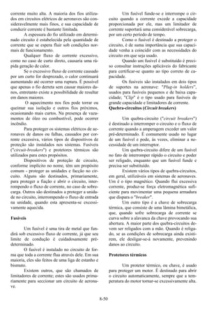 8-50
corrente muito alta. A maioria dos fios utiliza-
dos em circuitos elétricos de aeronaves são con-
sideravelmente mais finos, e sua capacidade de
conduzir corrente é bastante limitada.
A espessura do fio utilizado em determi-
nado circuito é estabelecida pela quantidade de
corrente que se espera fluir sob condições nor-
mais de funcionamento.
Qualquer fluxo de corrente excessivo,
como no caso de curto direto, causaria uma rá-
pida geração de calor.
Se o excessivo fluxo de corrente causado
por um curto for desprezado, o calor continuará
aumentando até ocorrer uma ruptura. É possível
que apenas o fio derreta sem causar maiores da-
nos, entretanto existe a possibilidade de resultar
em danos maiores.
O aquecimento nos fios pode torrar ou
queimar sua isolação e outros fios próximos,
ocasionando mais curtos. Na presença de vaza-
mentos de óleo ou combustível, pode ocorrer
incêndio.
Para proteger os sistemas elétricos de ae-
ronaves de danos ou falhas, causados por cor-
rente excessiva, vários tipos de dispositivos de
proteção são instalados nos sistemas. Fusíveis
("circuit-breakers") e protetores térmicos são
utilizados para estes propósitos.
Dispositivos de proteção de circuito,
conforme implícito no nome, têm um propósito
comum - proteger as unidades e facção no cir-
cuito. Alguns são destinados, primariamente,
para proteger a fiação e abrir o circuito, inter-
rompendo o fluxo de corrente, no caso de sobre-
carga. Outros são destinados a proteger a unida-
de no circuito, interrompendo o fluxo de entrada
na unidade, quando esta apresenta-se excessi-
vamente aquecida.
Fusíveis
Um fusível é uma tira de metal que fun-
dirá sob excessivo fluxo de corrente, já que seu
limite de condução é cuidadosamente pré-
determinado.
O fusível é instalado no circuito de for-
ma que toda a corrente flua através dele. Em sua
maioria, eles são feitos de uma liga de estanho e
bismuto.
Existem outros, que são chamados de
limitadores de corrente; estes são usados prima-
riamente para seccionar um circuito de aerona-
ve.
Um fusível funde-se e interrompe o cir-
cuito quando a corrente excede a capacidade
proporcionada por ele, mas um limitador de
corrente suportará uma considerável sobrecarga,
por um certo período de tempo.
Como o fusível é destinado a proteger o
circuito, é de suma importância que sua capaci-
dade venha a coincidir com as necessidades do
circuito em que seja usado.
Quando um fusível é substituído é preci-
so consultar instruções aplicáveis do fabricante
para certificar-se quanto ao tipo correto de ca-
pacidade.
Os fusíveis são instalados em dois tipos
de suportes na aeronave: "Plug-in holders”,
usados para fusíveis pequenos e de baixa capa-
cidade; "Clip" é o tipo usado para fusíveis de
grande capacidade e limitadores de corrente.
Quebra-circuitos (Circuit breakers)
Um quebra-circuito ("circuit breakers")
é destinado a interromper o circuito e o fluxo de
corrente quando a amperagem exceder um valor
pré-determinado. É comumente usado no lugar
de um fusível e pode, às vezes, eliminar a ne-
cessidade de um interruptor.
Um quebra-circuito difere de um fusível
no fato de interromper rápido o circuito e poder
ser religado, enquanto que um fusível funde e
precisa ser substituído.
Existem vários tipos de quebra-circuitos,
em geral, utilizáveis em sistemas de aeronaves.
Um é o tipo magnético. Quando flui excessiva
corrente, produz-se força eletromagnética sufi-
ciente para movimentar uma pequena armadura
que dispara o "breaker".
Um outro tipo é a chave de sobrecarga
térmica, que consiste de uma lâmina bimetálica,
que, quando sofre sobrecarga de corrente se
curva sobre a alavanca da chave provocando sua
abertura. A maior parte dos quebra-circuitos de-
vem ser religados com a mão. Quando é religa-
do, se as condições de sobrecarga ainda existi-
rem, ele desligar-se-á novamente, prevenindo
danos ao circuito.
Protetores térmicos
Um protetor térmico, ou chave, é usado
para proteger um motor. É destinado para abrir
o circuito automaticamente, sempre que a tem-
peratura do motor tornar-se excessivamente alta.
 