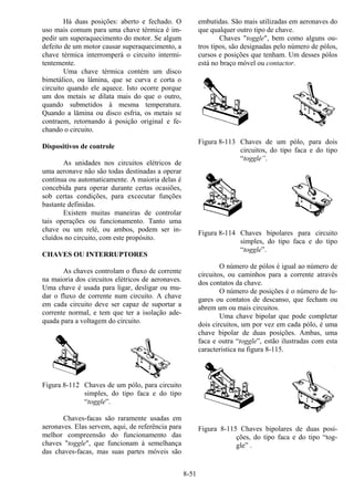 8-51
Há duas posições: aberto e fechado. O
uso mais comum para uma chave térmica é im-
pedir um superaquecimento do motor. Se algum
defeito de um motor causar superaquecimento, a
chave térmica interromperá o circuito intermi-
tentemente.
Uma chave térmica contém um disco
bimetálico, ou lâmina, que se curva e corta o
circuito quando ele aquece. Isto ocorre porque
um dos metais se dilata mais do que o outro,
quando submetidos à mesma temperatura.
Quando a lâmina ou disco esfria, os metais se
contraem, retornando à posição original e fe-
chando o circuito.
Dispositivos de controle
As unidades nos circuitos elétricos de
uma aeronave não são todas destinadas a operar
contínua ou automaticamente. A maioria delas é
concebida para operar durante certas ocasiões,
sob certas condições, para excecutar funções
bastante definidas.
Existem muitas maneiras de controlar
tais operações ou funcionamento. Tanto uma
chave ou um relé, ou ambos, podem ser in-
cluídos no circuito, com este propósito.
CHAVES OU INTERRUPTORES
As chaves controlam o fluxo de corrente
na maioria dos circuitos elétricos de aeronaves.
Uma chave é usada para ligar, desligar ou mu-
dar o fluxo de corrente num circuito. A chave
em cada circuito deve ser capaz de suportar a
corrente normal, e tem que ter a isolação ade-
quada para a voltagem do circuito.
Figura 8-112 Chaves de um pólo, para circuito
simples, do tipo faca e do tipo
“toggle”.
Chaves-facas são raramente usadas em
aeronaves. Elas servem, aqui, de referência para
melhor compreensão do funcionamento das
chaves "toggle", que funcionam à semelhança
das chaves-facas, mas suas partes móveis são
embutidas. São mais utilizadas em aeronaves do
que qualquer outro tipo de chave.
Chaves "toggle", bem como alguns ou-
tros tipos, são designadas pelo número de pólos,
cursos e posições que tenham. Um desses pólos
está no braço móvel ou contactor.
Figura 8-113 Chaves de um pólo, para dois
circuitos, do tipo faca e do tipo
“toggle”.
Figura 8-114 Chaves bipolares para circuito
simples, do tipo faca e do tipo
“toggle”.
O número de pólos é igual ao número de
circuitos, ou caminhos para a corrente através
dos contatos da chave.
O número de posições é o número de lu-
gares ou contatos de descanso, que fecham ou
abrem um ou mais circuitos.
Uma chave bipolar que pode completar
dois circuitos, um por vez em cada pólo, é uma
chave bipolar de duas posições. Ambas, uma
faca e outra “toggle”, estão ilustradas com esta
caracteristica na figura 8-115.
Figura 8-115 Chaves bipolares de duas posi-
ções, do tipo faca e do tipo “tog-
gle” .
 
