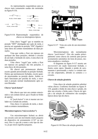 8-52
As representações esquemáticas para as
chaves mais comumente usadas são mostradas
na figura 8-116.
Figura 8-116 Representação esquemática de
chaves ou interruptores típicos.
Uma chave "toggle" que se mantém na
posição "OFF" (desligada) por ação de mola, e
precisa ser segurada na posição "ON" (ligada) é
uma chave de contato momentâneo de duas po-
sições.
Uma que venha a ficar em repouso em
qualquer das duas posições, abrindo o circuito
de um lado e fechando do outro, é uma chave de
duas posições.
Uma chave “toggle”,que venha a ficar
em repouso em qualquer das três posições, é
uma chave de três posições.
Há chaves que permanecem abertas,
exceto quando pressionadas na posição fechada.
Outras que permanecem fechadas, exceto quan-
do pressionadas na posição aberta. Ambos os
tipos funcionam por pressão de mola, e retor-
nam à posição normal imediatamente após se-
rem liberadas.
Chaves “push-button”
São chaves que tem um contato estacio-
nário e um contato móvel, que é fixado no botão
de apertar.
O "push-button" é em si mesmo um iso-
lador ou é isolado do contato.
Esta chave é à pressão de mola, e desti-
nada a contatos momentâneos.
Microinterruptores (“microswitches")
Um microinterruptor fechará ou abrirá
um circuito com um movimento muito pequeno
do dispositivo de acionamento (1/16" ou me-
nos). Isto é o que dá o nome a este tipo de cha-
ve, já que micro significa pequeno.
Figura 8-117 Vista em corte de um microinter-
ruptor.
Microinterruptores são normalmente
chaves “push-button”. Eles são usados princi-
palmente como chaves de controle para prover
acionamento automático de trens de pouso, mo-
tores-atuadores e similares.
O diagrama na figura 8-117 mostra um
microswitch em seção transversal fechado, e
ilustra como opera. Quando o pistão de acio-
namento é pressionado, a mola e o contato mó-
vel são empurrados, abrindo os contatos e o
circuito.
Chaves de seleção giratória
Uma chave de seleção giratória substitui
várias chaves. Conforme mostrado na figura 8-
118, quando o botão de uma chave é girado, ela
abre um circuito e fecha outro. Chaves de igni-
ção e de seleção de voltímetros são exemplos
típicos desse tipo de chave.
Figura 8-118 Chave de seleção giratória.
 