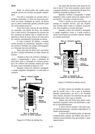 8-53
Relés
Relés ou chaves-relés são usadas para
controle remoto de circuitos de grande ampera-
gem.
Um relé é conectado no circuito entre a
unidade controlada e a fonte de força mais pró-
xima (ou barra condutora de força), de forma
que os cabos conduzindo grande corrente sejam
tão curtos quanto possível.
Uma chave-relé consiste de uma bobina,
ou solenóide, um núcleo de ferro, um contato
fixo e outro móvel. Um pequeno fio conecta um
dos terminais da bobina (que é isolado do alo-
jamento) à fonte de força, através de uma chave
de controle, normalmente localizada na cabine.
O outro terminal da bobina é normal-
mente aterrado no alojamento. Quando a chave
de controle é fechada, um campo eletromagnéti-
co é formado em torno da bobina.
Num certo tipo de chave-relé, um núcleo
de ferro é fixado firmemente no lugar, dentro da
bobina.
Quando a chave de controle é fechada, o
núcleo é magnetizado e puxa a armadura de
ferro-doce para si, fechando os contatos princi-
pais. Os contatos são mantidos abertos por ação
de mola, como mostrado na figura 8-119.
Quando a chave de controle é desligada,
o campo magnético desaparece e a mola abre os
contatos.
Figura 8-119 Relé de bobina fixa.
Em outro tipo de chave-relé, parte do nú-
cleo é móvel. Uma mola mantém a parte móvel
a pequena distância, externamente da parte fixa,
conforme ilustrado na figura 8-120.
Quando a bobina é energizada, o campo
magnético atrai a parte móvel do núcleo para o
seu interior, vencendo a tensão da mola.
Como o núcleo se move para dentro, ele
carrega os contatos móveis, que são fixados,
mas isolados dele contra os contatos estacioná-
rios. Isto completa o circuito principal.
Quando a chave de controle é desligada,
o campo magnético cessa, e a mola retorna o
núcleo móvel para sua posição original, abrindo
os contatos principais.
Figura 8-120 Relé de bobina móvel.
Os relés variam nos detalhes de constru-
ção de acordo com o uso a que se destinam.
Quando selecionamos um relé a ser instalado
num circuito, devemos nos certificar de que seja
adequado para o fim a que se destina.
Alguns relés são feitos para operar conti-
nuamente enquanto outros são destinados a ope-
rar só intermitentemente.
A chave-relé de partida é feita para ope-
rar intermitentemente, e poderia superaquecer se
usada continuamente.
A chave relé da bateria pode ser operada
continuamente, porque sua bobina tem uma re-
sistência razoavelmente alta, prevenindo o supe-
raquecimento.
 