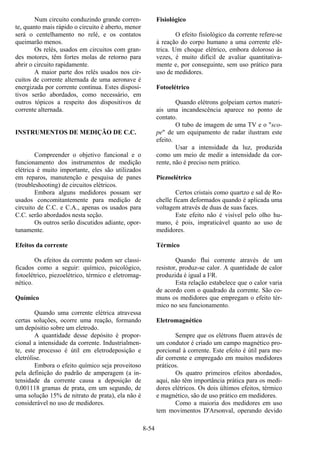 8-54
Num circuito conduzindo grande corren-
te, quanto mais rápido o circuito é aberto, menor
será o centelhamento no relé, e os contatos
queimarão menos.
Os relés, usados em circuitos com gran-
des motores, têm fortes molas de retorno para
abrir o circuito rapidamente.
A maior parte dos relés usados nos cir-
cuitos de corrente alternada de uma aeronave é
energizada por corrente contínua. Estes disposi-
tivos serão abordados, como necessário, em
outros tópicos a respeito dos dispositivos de
corrente alternada.
INSTRUMENTOS DE MEDIÇÃO DE C.C.
Compreender o objetivo funcional e o
funcionamento dos instrumentos de medição
elétrica é muito importante, eles são utilizados
em reparos, manutenção e pesquisa de panes
(troubleshooting) de circuitos elétricos.
Embora alguns medidores possam ser
usados concomitantemente para medição de
circuito de C.C. e C.A., apenas os usados para
C.C. serão abordados nesta seção.
Os outros serão discutidos adiante, opor-
tunamente.
Efeitos da corrente
Os efeitos da corrente podem ser classi-
ficados como a seguir: químico, psicológico,
fotoelétrico, piezoelétrico, térmico e eletromag-
nético.
Químico
Quando uma corrente elétrica atravessa
certas soluções, ocorre uma reação, formando
um depósitio sobre um eletrodo.
A quantidade desse depósito é propor-
cional a intensidade da corrente. Industrialmen-
te, este processo é útil em eletrodeposição e
eletrólise.
Embora o efeito químico seja proveitoso
pela definição do padrão de amperagem (a in-
tensidade da corrente causa a deposição de
0,001118 gramas de prata, em um segundo, de
uma solução 15% de nitrato de prata), ela não é
considerável no uso de medidores.
Fisiológico
O efeito fisiológico da corrente refere-se
à reação do corpo humano a uma corrente elé-
trica. Um choque elétrico, embora doloroso às
vezes, é muito difícil de avaliar quantitativa-
mente e, por conseguinte, sem uso prático para
uso de medidores.
Fotoelétrico
Quando elétrons golpeiam certos materi-
ais uma incandescência aparece no ponto de
contato.
O tubo de imagem de uma TV e o "sco-
pe" de um equipamento de radar ilustram este
efeito.
Usar a intensidade da luz, produzida
como um meio de medir a intensidade da cor-
rente, não é preciso nem prático.
Piezoelétrico
Certos cristais como quartzo e sal de Ro-
chelle ficam deformados quando é aplicada uma
voltagem através de duas de suas faces.
Este efeito não é visível pelo olho hu-
mano, é pois, impraticável quanto ao uso de
medidores.
Térmico
Quando flui corrente através de um
resistor, produz-se calor. A quantidade de calor
produzida é igual a I2R.
Esta relação estabelece que o calor varia
de acordo com o quadrado da corrente. São co-
muns os medidores que empregam o efeito tér-
mico no seu funcionamento.
Eletromagnético
Sempre que os elétrons fluem através de
um condutor é criado um campo magnético pro-
porcional à corrente. Este efeito é útil para me-
dir corrente e empregado em muitos medidores
práticos.
Os quatro primeiros efeitos abordados,
aqui, não têm importância prática para os medi-
dores elétricos. Os dois últimos efeitos, térmico
e magnético, são de uso prático em medidores.
Como a maioria dos medidores em uso
tem movimentos D'Arsonval, operando devido
 