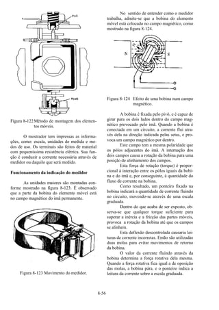 8-56
Figura 8-122Método de montagem dos elemen-
tos móveis.
O mostrador tem impressas as informa-
ções, como: escala, unidades de medida e mo-
dos de uso. Os terminais são feitos de material
com pequeníssima resistência elétrica. Sua fun-
ção é conduzir a corrente necessária através de
medidor ou daquilo que será medido.
Funcionamento da indicação do medidor
As unidades maiores são montadas con-
forme mostrado na figura 8-123. É observado
que a parte da bobina do elemento móvel está
no campo magnético do imã permanente.
Figura 8-123 Movimento do medidor.
No sentido de entender como o medidor
trabalha, admite-se que a bobina do elemento
móvel está colocado no campo magnético, como
mostrado na figura 8-124.
Figura 8-124 Efeito de uma bobina num campo
magnético.
A bobina é fixada pelo pivô, e é capaz de
girar para os dois lados dentro do campo mag-
nético provocado pelo imã. Quando a bobina é
conectada em um circuito, a corrente flui atra-
vés dela na direção indicada pelas setas, e pro-
voca um campo magnético por dentro.
Este campo tem a mesma polaridade que
os pólos adjacentes do imã. A internação dos
dois campos causa a rotação da bobina para uma
posição de alinhamento dos campos.
Esta força de rotação (torque) é propor-
cional à interação entre os pólos iguais da bobi-
na e do imã e, por conseguinte, à quantidade do
fluxo de corrente na bobina.
Como resultado, um ponteiro fixado na
bobina indicará a quantidade de corrente fluindo
no circuito, movendo-se através de uma escala
graduada.
Dentro do que acaba de ser exposto, ob-
serva-se que qualquer torque suficiente para
superar a inércia e a fricção das partes móveis,
provoca a rotação da bobina até que os campos
se alinhem.
Esta deflexão descontrolada causaria lei-
turas de corrente incorretas. Então são utilizadas
duas molas para evitar movimentos de retorno
da bobina.
O valor da corrente fluindo através da
bobina determina a força rotativa dela mesma.
Quando a força rotativa fica igual a de oposição
das molas, a bobina pára, e o ponteiro indica a
leitura da corrente sobre a escala graduada.
 
