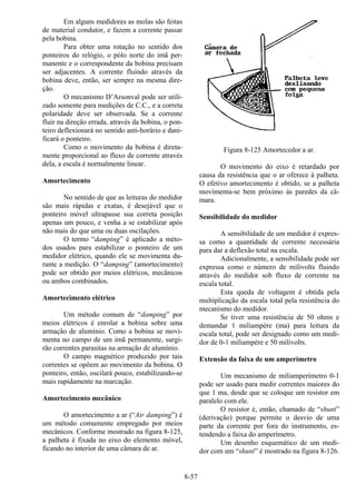 8-57
Em alguns medidores as molas são feitas
de material condutor, e fazem a corrente passar
pela bobina.
Para obter uma rotação no sentido dos
ponteiros do relógio, o pólo norte do imã per-
manente e o correspondente da bobina precisam
ser adjacentes. A corrente fluindo através da
bobina deve, então, ser sempre na mesma dire-
ção.
O mecanismo D’Arsonval pode ser utili-
zado somente para medições de C.C., e a correta
polaridade deve ser observada. Se a corrente
fluir na direção errada, através da bobina, o pon-
teiro deflexionará no sentido anti-horário e dani-
ficará o ponteiro.
Como o movimento da bobina é direta-
mente proporcional ao fluxo de corrente através
dela, a escala é normalmente linear.
Amortecimento
No sentido de que as leituras do medidor
são mais rápidas e exatas, é desejável que o
ponteiro móvel ultrapasse sua correta posição
apenas um pouco, e venha a se estabilizar após
não mais do que uma ou duas oscilações.
O termo “damping” é aplicado a méto-
dos usados para estabilizar o ponteiro de um
medidor elétrico, quando ele se movimenta du-
rante a medição. O “damping” (amortecimento)
pode ser obtido por meios elétricos, mecânicos
ou ambos combinados.
Amortecimento elétrico
Um método comum de “damping” por
meios elétricos é enrolar a bobina sobre uma
armação de alumínio. Como a bobina se movi-
menta no campo de um imã permanente, surgi-
rão correntes parasitas na armação de alumínio.
O campo magnético produzido por tais
correntes se opõem ao movimento da bobina. O
ponteiro, então, oscilará pouco, estabilizando-se
mais rapidamente na marcação.
Amortecimento mecânico
O amortecimento a ar (“Air damping”) é
um método comumente empregado por meios
mecânicos. Conforme mostrado na figura 8-125,
a palheta é fixada no eixo do elemento móvel,
ficando no interior de uma câmara de ar.
Figura 8-125 Amortecedor a ar.
O movimento do eixo é retardado por
causa da resistência que o ar oferece à palheta.
O efetivo amortecimento é obtido, se a palheta
movimenta-se bem próximo às paredes da câ-
mara.
Sensibilidade do medidor
A sensibilidade de um medidor é expres-
sa como a quantidade de corrente necessária
para dar a deflexão total na escala.
Adicionalmente, a sensibilidade pode ser
expressa como o número de milivolts fluindo
através do medidor sob fluxo de corrente na
escala total.
Esta queda de voltagem é obtida pela
multiplicação da escala total pela resistência do
mecanismo do medidor.
Se tiver uma resistência de 50 ohms e
demandar 1 miliampère (ma) para leitura da
escala total, pode ser designado como um medi-
dor de 0-1 miliampère e 50 milivolts.
Extensão da faixa de um amperímetro
Um mecanismo de miliamperímetro 0-1
pode ser usado para medir correntes maiores do
que 1 ma, desde que se coloque um resistor em
paralelo com ele.
O resistor é, então, chamado de “shunt”
(derivação) porque permite o desvio de uma
parte da corrente por fora do instrumento, es-
tendendo a faixa do amperímetro.
Um desenho esquemático de um medi-
dor com um “shunt” é mostrado na figura 8-126.
 