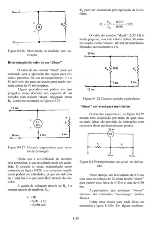 8-58
Figura 8-126 Movimento de medidor com de-
rivação.
Determinação do valor de um “Shunt”
O valor de um resistor “shunt” pode ser
calculado com a aplicação das regras para cir-
cuitos paralelos. Se um miliamperímetro 0-1 e
50 milivolts são para ser usados para medir cor-
rente acima de 10 miliampères.
Alguns procedimentos podem ser em-
pregados, como desenhar um esquema de um
medidor com resistor “shunt” designado como
RS, conforme mostrado na figura 8-127.
Figura 8-127 Circuito esquemático para resis-
tor de derivação.
Desde que a sensibilidade do medidor
seja conhecida, a sua resistência pode ser calcu-
lada. O circuito é, então, redesenhado como
mostrado na figura 8-128, e as correntes ramifi-
cadas podem ser calculadas, já que um máximo
de 1(um) ma é o que pode fluir através do me-
didor.
A queda de voltagem através de RS é a
mesma através do medidor, Rm:
E = IR
= 0,001 x 50
= 0,050 volt
RS pode ser encontrada pela aplicação da lei de
Ohm:
R
E
I
S
RS
RS
= = =
0 050
0 009
5 55
,
,
,
O valor do resistor “shunt” (5,55 Ω) é
muito pequeno, mas este valor é crítico. Resisto-
res usados como “shunts” devem ter tolerâncias
limitadas, normalmente a 1%.
Figura 8-128 Circuito medidor equivalente.
“Shunt” universal para multímetro.
O desenho esquemático na figura 8-129
mostra uma disposição por meio da qual duas
ou mais faixas são providas de derivações com
resistores shunt em determinados pontos.
Figura 8-129Amperímetro universal de deriva-
ção.
Neste arranjo, um instrumento de 0-5 ma
com uma resistência de 20 ohms recebe “shunt”
para prover uma faixa de 0-25m e uma de 0-50
ma.
Amperímetros que possuem “shunts”
internos são chamados “multirange” (várias
faixas).
Existe uma escala para cada faixa no
mostrador (figura 8-130). Em alguns multíme-
 
