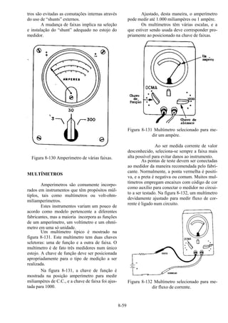 8-59
tros são evitadas as comutações internas através
do uso de “shunts” externos.
A mudança de faixas implica na seleção
e instalação do “shunt” adequado no estojo do
medidor.
Figura 8-130 Amperímetro de várias faixas.
MULTÍMETROS
Amperímetros são comumente incorpo-
rados em instrumentos que têm propósitos múl-
tiplos, tais como multímetros ou volt-ohm-
miliamperímetros.
Estes instrumentos variam um pouco de
acordo como modelo pertencente a diferentes
fabricantes, mas a maioria incorpora as funções
de um amperímetro, um voltímetro e um ohmí-
metro em uma só unidade.
Um multímetro típico é mostrado na
figura 8-131. Este multímetro tem duas chaves
seletoras: uma de função e a outra de faixa. O
multímetro é de fato três medidores num único
estojo. A chave de função deve ser posicionada
apropriadamente para o tipo de medição a ser
realizada.
Na figura 8-131, a chave de função é
mostrada na posição amperímetro para medir
miliampères de C.C., e a chave de faixa foi ajus-
tada para 1000.
Ajustado, desta maneira, o amperímetro
pode medir até 1.000 miliampères ou 1 ampère.
Os multímetros têm várias escalas, e a
que estiver sendo usada deve corresponder pro-
priamente ao posicionado na chave de faixas.
Figura 8-131 Multímetro selecionado para me-
dir um ampère.
Ao ser medida corrente de valor
desconhecido, seleciona-se sempre a faixa mais
alta possível para evitar danos ao instrumento.
As pontas de teste devem ser conectadas
ao medidor da maneira recomendada pelo fabri-
cante. Normalmente, a ponta vermelha é positi-
va, e a preta é negativa ou comum. Muitos mul-
tímetros empregam encaixes com código de cor
como auxílio para conectar o medidor no circui-
to a ser testado. Na figura 8-132, um multímetro
devidamente ajustado para medir fluxo de cor-
rente é ligado num circuito.
Figura 8-132 Multímetro selecionado para me-
dir fluxo de corrente.
 
