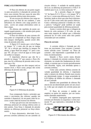 8-6
FORÇA ELETROMOTRIZ
O fluxo de elétrons de um ponto negati-
vo para um positivo é chamado de corrente elé-
trica; essa corrente flui por causa de uma dife-
rença na pressão elétrica entre dois pontos.
Se um excesso de elétrons com carga ne-
gativa ocorre no final de um condutor, e uma
deficiência de elétrons com carga positiva em
outro, ocorre um campo eletrostático entre as
duas cargas.
Os elétrons são repelidos do ponto car-
regado negativamente, e são atraídos pelo ponto
carregado positivamente.
O fluxo de elétrons de uma corrente elé-
trica pode ser comparado ao fluxo d'água entre
dois tanques interligados, quando existir dife-
rença de pressão entre eles.
A figura 8-12 mostra que o nível d'água
no tanque “A” é mais alto do que no tanque
“B”. Se a válvula que interliga os tanques for
aberta, a água fluirá do tanque “A” para o tan-
que “B”, até que o nível da água se torne igual
em ambos os tanques.
É importante observar que não foi a
pressão no tanque “A” que causou o fluxo d'á-
gua, mas foi a diferença de pressão entre os tan-
ques que o fez.
Quando a água nos dois tanques está no
mesmo nível, o fluxo cessa, porque não existe
diferença de pressão ente eles.
Figura 8-12 Diferença de pressão.
Essa comparação ilustra o princípio que
causa o movimento dos elétrons, quando um
caminho é disponível, de um ponto onde há ex-
cesso a outro onde há escassez de elétrons.
A força que provoca este movimento é a
diferença potencial em entrega elétrica entre os
dois pontos. Essa força é chamada de pressão
elétrica ou diferença potencial ou força eletro-
motriz.
A força eletromotriz, abreviada f.e.m..,
provoca corrente (elétrons) em um caminho ou
circuito elétrico. A unidade de medida prática
da f.e.m. ou diferença de potencial é o VOLT. O
símbolo para f.e.m. é a letra maiúscula "E".
Se a pressão d'água no tanque
“A” da figura 8-12 é 10 p.s.i. e no tanque “B” é
de 2 p.s.i., existe uma diferença de 8 p.s.i.. Simi-
larmente, pode-se dizer que uma força eletromo-
triz de 8 volts existe entre dois pontos elétricos.
Como a diferença potencial é medida em volts,
a palavra "voltagem" pode também ser usada
para nomear quantidade de diferença potencial.
Assim, é correto dizer que a voltagem da
bateria de certa aeronave é 24 volts, ou seja,
uma outra maneira de indicar que a diferença
potencial de 24 volts existe entre dois pontos
conectados por um condutor.
Fluxo de corrente
A corrente elétrica é formada por elé-
trons em movimento. Essa corrente é normal-
mente referida como "corrente" ou "fluxo de
corrente", não importando a quantidade de elé-
trons em deslocamento.
Quando o fluxo ocorre numa direção
apenas, é chamado de corrente contínua. Poste-
riormente, no estudo dos fundamentos de eletri-
cidade, a corrente que se inverte periodicamente
será discutida. Agora, será abordada apenas a
corrente contínua.
Como uma corrente elétrica consiste de
variada quantidade de elétrons, é importante
saber o número de elétrons fluindo num circuito
em determinado tempo. A carga acumulada de
6,28 bilhões de bilhões de elétrons é chamada
de um Coulomb.
Quando esta quantidade de elétrons flui
através de um determinado ponto em um circui-
to, é dito que um ampère de corrente passa por
ele.
O fluxo de corrente é medido em
ampères ou partes de ampères, por um instru-
mento chamado amperímetro.
O símbolo empregado para representar
corrente em fórmulas ou esquemas é a letra mai-
úscula "I", que representa a intesidade do fluxo
de corrente.
Figura 8-13 Movimento dos elétrons.
 