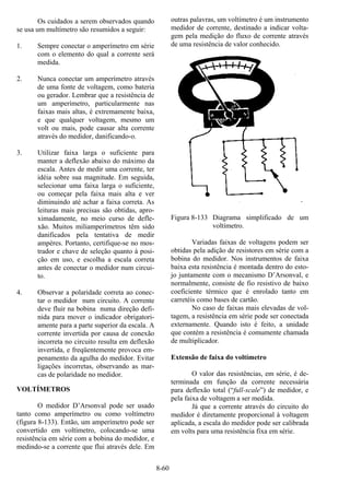 8-60
Os cuidados a serem observados quando
se usa um multímetro são resumidos a seguir:
1. Sempre conectar o amperímetro em série
com o elemento do qual a corrente será
medida.
2. Nunca conectar um amperímetro através
de uma fonte de voltagem, como bateria
ou gerador. Lembrar que a resistência de
um amperímetro, particularmente nas
faixas mais altas, é extremamente baixa,
e que qualquer voltagem, mesmo um
volt ou mais, pode causar alta corrente
através do medidor, danificando-o.
3. Utilizar faixa larga o suficiente para
manter a deflexão abaixo do máximo da
escala. Antes de medir uma corrente, ter
idéia sobre sua magnitude. Em seguida,
selecionar uma faixa larga o suficiente,
ou começar pela faixa mais alta e ver
diminuindo até achar a faixa correta. As
leituras mais precisas são obtidas, apro-
ximadamente, no meio curso de defle-
xão. Muitos miliamperímetros têm sido
danificados pela tentativa de medir
ampères. Portanto, certifique-se no mos-
trador e chave de seleção quanto à posi-
ção em uso, e escolha a escala correta
antes de conectar o medidor num circui-
to.
4. Observar a polaridade correta ao conec-
tar o medidor num circuito. A corrente
deve fluir na bobina numa direção defi-
nida para mover o indicador obrigatori-
amente para a parte superior da escala. A
corrente invertida por causa de conexão
incorreta no circuito resulta em deflexão
invertida, e freqüentemente provoca em-
penamento da agulha do medidor. Evitar
ligações incorretas, observando as mar-
cas de polaridade no medidor.
VOLTÍMETROS
O medidor D’Arsonval pode ser usado
tanto como amperímetro ou como voltímetro
(figura 8-133). Então, um amperímetro pode ser
convertido em voltímetro, colocando-se uma
resistência em série com a bobina do medidor, e
medindo-se a corrente que flui através dele. Em
outras palavras, um voltímetro é um instrumento
medidor de corrente, destinado a indicar volta-
gem pela medição do fluxo de corrente através
de uma resistência de valor conhecido.
Figura 8-133 Diagrama simplificado de um
voltímetro.
Variadas faixas de voltagens podem ser
obtidas pela adição de resistores em série com a
bobina do medidor. Nos instrumentos de faixa
baixa esta resistência é montada dentro do esto-
jo juntamente com o mecanismo D’Arsonval, e
normalmente, consiste de fio resistivo de baixo
coeficiente térmico que é enrolado tanto em
carretéis como bases de cartão.
No caso de faixas mais elevadas de vol-
tagem, a resistência em série pode ser conectada
externamente. Quando isto é feito, a unidade
que contém a resistência é comumente chamada
de multiplicador.
Extensão de faixa do voltímetro
O valor das resistências, em série, é de-
terminada em função da corrente necessária
para deflexão total (“full-scale”) de medidor, e
pela faixa de voltagem a ser medida.
Já que a corrente através do circuito do
medidor é diretamente proporcional à voltagem
aplicada, a escala do medidor pode ser calibrada
em volts para uma resistência fixa em série.
 