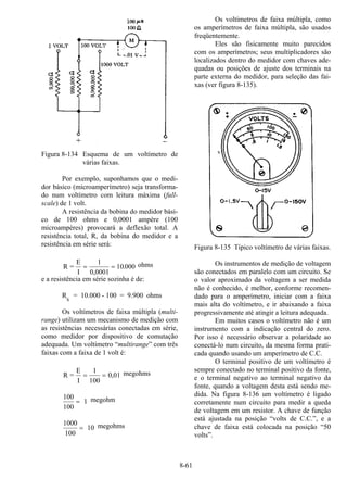 8-61
Figura 8-134 Esquema de um voltímetro de
várias faixas.
Por exemplo, suponhamos que o medi-
dor básico (microamperímetro) seja transforma-
do num voltímetro com leitura máxima (full-
scale) de 1 volt.
A resistência da bobina do medidor bási-
co de 100 ohms e 0,0001 ampère (100
microampères) provocará a deflexão total. A
resistência total, R, da bobina do medidor e a
resistência em série será:
R =
E
I
= =
1
0 0001
10 000
,
. ohms
e a resistência em série sozinha é de:
RS
= 10.000 - 100 = 9.900 ohms
Os voltímetros de faixa múltipla (multi-
range) utilizam um mecanismo de medição com
as resistências necessárias conectadas em série,
como medidor por dispositivo de comutação
adequada. Um voltímetro “multirange” com três
faixas com a faixa de 1 volt é:
R =
E
I
= =
1
100
0 01, megohms
100
100
= 1 megohm
1000
100
= 10 megohms
Os voltímetros de faixa múltipla, como
os amperímetros de faixa múltipla, são usados
freqüentemente.
Eles são fisicamente muito parecidos
com os amperímetros; seus multiplicadores são
localizados dentro do medidor com chaves ade-
quadas ou posições de ajuste dos terminais na
parte externa do medidor, para seleção das fai-
xas (ver figura 8-135).
Figura 8-135 Típico voltímetro de várias faixas.
Os instrumentos de medição de voltagem
são conectados em paralelo com um circuito. Se
o valor aproximado da voltagem a ser medida
não é conhecido, é melhor, conforme recomen-
dado para o amperímetro, iniciar com a faixa
mais alta do voltímetro, e ir abaixando a faixa
progressivamente até atingir a leitura adequada.
Em muitos casos o voltímetro não é um
instrumento com a indicação central do zero.
Por isso é necessário observar a polaridade ao
conectá-lo num circuito, da mesma forma prati-
cada quando usando um amperímetro de C.C.
O terminal positivo de um voltímetro é
sempre conectado no terminal positivo da fonte,
e o terminal negativo ao terminal negativo da
fonte, quando a voltagem desta está sendo me-
dida. Na figura 8-136 um voltímetro é ligado
corretamente num circuito para medir a queda
de voltagem em um resistor. A chave de função
está ajustada na posição “volts de C.C.”, e a
chave de faixa está colocada na posição “50
volts”.
 