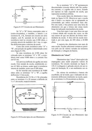 8-63
Figura 8-137 Circuito de um Ohmímetro.
Se “A” e “B” forem conectados entre si
(curto-circuitados), o medidor, a bateria e os
resistores R1
e R2
formam um circuito em série
simples, com R1
ajustado de tal modo que a
resistência total no circuito seja 4.500 ohms, a
corrente através do medidor é de 1 ma, e a agu-
lha deflexiona para o máximo da escala.
Como não existe resistência entre “A” e
“B”, esta posição da agulha é determinada como
zero (figura 8-138).
Se uma resistência de 4.500 ohms for
colocada entre os terminais “A” e “B”, a resis-
tência total soma 9.000 ohms e a corrente fica
em 0,5 ma.
Isto provoca deflexão da agulha em meia
escala. Esta metade da escala, estabelecida co-
mo 4,5 KΩ, na leitura, sendo igual à resistência
interna do medidor, neste caso 4.500 ohms.
Se for inserida uma resistência de 9.000
ohms entre os terminais “A” e “B”, a agulha
deflexiona 1/3 da escala.
Resistências de 13,5 K e 1.5 K colocadas
entre os terminais A e B causam a deflexão de
¼ e ¾ da escala, respectivamente.
Figura 8-138 Escala típica de um Ohmímetro.
Se os terminais “A” e “B” permanecem
desconectados (circuito aberto) não flui nenhu-
ma corrente, e a agulha não se move, ficando
em repouso no lado esquerdo da escala, que
representa resistência infinita.
Uma escala típica de ohmímetro é mos-
trada na figura 8-138. Observa-se que a escala
não é linear e as marcas vão se agrupando na
extremidade que indica resistência mais alta.
Por esta razão, é boa pratica usar uma faixa do
ohmímetro em que a leitura não esteja muito
longe da indicação intermediária da escala.
Uma boa regra é usar uma faixa em que
a leitura obtida não exceda dez vezes, ou não
seja menor do que um décimo da leitura inter-
mediária da escala. A faixa útil da escala mos-
trada é, por esta regra, de 450 ohms a 45.000
ohms.
A maioria dos ohmímetros tem mais de
uma escala. Escalas adicionais tornam-se possí-
veis pelo uso de valores variados de resistores
de limitação e voltagens de bateria.
Ohmímetro em “shunt”
Ohmímetros tipo “shunt” (derivação) são
empregados para medir pequenos valores de
resistência. No circuito mostrado na figura 8-
139, E (voltagem) é aplicada através de um re-
sistor de limitação, R, e um multímetro em sé-
rie.
Os valores da resistência e bateria são
escolhidos, de tal modo, que o indicador do ins-
trumento deflexiona totalmente na escala, quan-
do os terminais A e B encontram-se abertos.
Figura 8-139 Circuito de um Ohmímetro tipo
derivação.
 