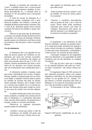 8-64
Quando os terminais são colocados em
“curto”, o medidor marca zero; o curto-circuito
faz a corrente toda contornar o medidor. A resis-
tência desconhecida, Rx
, é colocada entre os
terminais A e B, em paralelo com o mecanismo
de medidor.
O valor do resistor de limitação, R, é
normalmente grande, comparado com a resis-
tência do medidor. Isto mantém a corrente de-
mandada da bateria praticamente constante. Daí,
o valor de R2
determina quanto dessa corrente
constante flui através do medidor e quanto atra-
vés de R2
.
Observa-se que neste tipo de ohmímetro,
a corrente está sempre fluindo da bateria através
do medidor e do resistor de limitação. Portanto,
quando usamos um ohmímetro com baixa escala
de resistência, não deixamos a chave na posição
inferior.
Uso do ohmímetro
O ohmímetro não é um aparelho de me-
dição tão preciso quanto um voltímetro ou am-
perímetro, por causa dos circuitos associados.
Assim, valores de resistências não podem ser
lidos com precisão maior do que 5 a 10%. En-
tretanto, existem instrumentos que lêem a resis-
tência de um elemento com enorme precisão,
mas são normalmente mais complicados para o
uso.
O ohmímetro também é bastante usado
para testar continuidade num circuito. Freqüen-
temente, quando se pesquisa pane em um circui-
to ou fiação, a inspeção visual de todas as partes
do caminho da corrente não pode ser pronta-
mente realizada. Portanto, não é sempre visível
se o circuito está completo ou se a corrente po-
deria estar fluindo numa parte errada do circui-
to, por causa do contato com circuitos adjacen-
tes.
O melhor método para testar um circuito,
nestas condições, é mandar uma corrente através
dele. O ohmímetro é o instrumento ideal para
testar circuitos desta maneira. Ele proporciona a
energia, e mede se a corrente está fluindo.
Observa-se as seguintes precauções
quando usando um ohmímetro:
(1) Escolher a escala que inclua o valor da
resistência a ser medida. Em geral, usar
uma escala em que a leitura caia na me-
tade superior do indicador (para o lado
que indica zero).
(2) Juntar as pontas de teste e ajustar o zero
do medidor. Se trocar de escala, ajustá-
lo novamente.
(3) Conectar a resistência desconhecida
entre as pontas de teste, e ler o valor da
escala. Nunca tentar medir resistência
conectada num circuito com fonte de
voltagem. Desconectar pelo menos um
lado do elemento a ser medido para evi-
tar leitura de resistência em paralelo.
Megômetro
O megômetro é um ohmímetro de alta
faixa de indicação, contendo um gerador manu-
al. É usado para medir resistência de isolação e
outros valores elevados de resistência. Também
é usado para testar aterramento, continuidade e
“curto-circuito” em sistemas de força elétrica.
A principal vantagem de um megômetro
sobre um ohmímetro é sua capacidade de medir
resistência com um alto potencial, ou voltagem
“de ruptura”.
Este tipo de teste é para que a isolação
ou um material dielétrico não entre em “curto”
ou tenha “vazamento” sob esforço elétrico po-
tencial.
O megômetro (figura 8-140) consiste de
dois elementos primários, ambos com campos
magnéticos individuais de um imã permanente
comum: (1) um gerador de C.C. manual, “G”,
que fornece a corrente necessária para fazer as
medições; e (2) a parte do instrumento que indi-
ca o valor da resistência sendo medida.
O instrumento é do tipo “bobinas opos-
tas”.
Figura 8-140Circuito simplificado de um me-
gômetro.
 