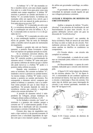 8-65
As bobinas “A” e “B” são montadas so-
bre o membro móvel, com uma relação angular
fixa entre si, e estão livres para girar como uma
unidade num campo magnético. A bobina “B”
tensiona o ponteiro no sentido anti-horário e a
bobina “A”, no sentido horário. As bobinas são
montadas sobre um suporte leve, móvel, que é
fixado por pivô em mancal de pedra preciosa e
livre para mover-se no eixo “O”.
A bobina “A” é conectada em série com
R3
e a resistência desconhecida, Rx
, a ser medi-
da. A combinação em série da bobina A, R3
e
Rx
é conectada entre as escovas (+) e (-) do ge-
rador de C.C.
A bobina “B” é conectada em série com
R2,
e esta combinação também é conectada a-
través do gerador. Não há mola de limitação
sobre o membro móvel da parte do instrumento
do megômetro.
Quando o gerador não está em funcio-
namento, o ponteiro flutua livremente e pode
ficar em repouso em qualquer posição na escala.
Se os terminais estiverem abertos, não
flui corrente na bobina “A”, e a corrente na bo-
bina “B” controla sozinha a movimentação do
elemento móvel. A bobina “B” toma uma posi-
ção oposta à abertura do núcleo (já que o núcleo
não pode mover-se e a bobina “B” pode) e o
ponteiro indica infinito na escala.
Quando uma resistência é conectada
entre os terminais, flui corrente na bobina “A”,
tendendo a mover o ponteiro no sentido horário.
Ao mesmo tempo, a bobina “B” tende a movi-
mentar o ponteiro no sentido anti-horário. Por
conseguinte o elemento móvel, composto por
ambas as bobinas e o ponteiro, vem a se estabi-
lizar numa posição em que as duas forças se
equilibram. Tal posição depende do valor da
resistência externa que controla a magnitude
relativa da corrente da bobina “A”.
A posição do elemento móvel é inde-
pendente da voltagem, porque mudanças na
voltagem afetam ambas as bobinas, A e B.
Se for fechado o circuito, em “curto”, os
terminais e o ponteiro são zerados, porque a
corrente em “A” é relativamente grande. O ins-
trumento não é danificado sob tais circunstân-
cias porque a corrente é limitada por R3
.
Existem dois tipos de megômetro nor-
mais: o tipo variável e o de pressão-constante. O
primeiro tem a velocidade dependente da rapi-
dez com que o eixo manual é girado; e o segun-
do utiliza um governador centrífugo, ou embre-
agem.
O governador torna-se efetivo quando a
velocidade de operação excede àquela em que
sua voltagem permanece constante.
ANÁLISE E PESQUISA DE DEFEITO EM
CIRCUITO BÁSICO
Análise e pesquisa de defeito “Trouble-
shooting” é um processo de localização de mal
funcionamento ou pane num circuito. As se-
guintes definições servem como um guia na
discussão do “troubleshooting”:
(1) “Curto-circuito”- um caminho de
baixa resistência. Pode ser através de uma fonte
de força ou entre os lados de um circuito. Nor-
malmente provoca alto fluxo de corrente que
causa queima ou danifica os condutores ou
componentes.
(2) Circuito aberto - um circuito não
completo ou contínuo.
(3) Continuidade - o estado de ser contí-
nuo ou conectado junto; refere-se a um circuito
não-aberto.
(4) Descontinuidade - o oposto de conti-
nuidade, indicando que o circuito está interrom-
pido.
A figura 8-141 inclui alguns dos elemen-
tos de circuitos abertos. Em “A” da figura 8-
141, a extremidade de um condutor separou-se
do terminal da bateria. Este tipo de defeito abre
o circuito e interrompe o fluxo de corrente. Um
outro tipo de defeito que causa interrupção do
circuito é um resistor queimado, mostrado na
letra “B” da figura 8-141.
Figura 8-141 Causas comuns de abertura de
circuitos.
 