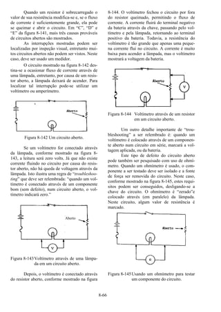 8-66
Quando um resistor é sobrecarregado o
valor de sua resistência modifica-se e, se o fluxo
de corrente é suficientemente grande, ela pode
se queimar e abrir o circuito. Em “C”, “D” e
“E” da figura 8-141, mais três causas prováveis
de circuitos abertos são mostrados.
As interrupções mostradas podem ser
localizadas por inspeção visual, entretanto mui-
tos circuitos abertos não podem ser vistos. Neste
caso, deve ser usado um medidor.
O circuito mostrado na figura 8-142 des-
tina-se a ocasionar fluxo de corrente através de
uma lâmpada, entretanto, por causa de um resis-
tor aberto, a lâmpada deixará de acender. Para
localizar tal interrupção pode-se utilizar um
voltímetro ou amperímetro.
Figura 8-142 Um circuito aberto.
Se um voltímetro for conectado através
da lâmpada, conforme mostrado na figura 8-
143, a leitura será zero volts. Já que não existe
corrente fluindo no circuito por causa do resis-
tor aberto, não há queda de voltagem através da
lâmpada. Isto ilustra uma regra de “troubleshoo-
ting” que deve ser relembrada: “quando um vol-
tímetro é conectado através de um componente
bom (sem defeito), num circuito aberto, o vol-
tímetro indicará zero.”
Figura 8-143Voltímetro através de uma lâmpa-
da em um circuito aberto.
Depois, o voltímetro é conectado através
do resistor aberto, conforme mostrado na figura
8-144. O voltímetro fechou o circuito por fora
do resistor queimado, permitindo o fluxo de
corrente. A corrente fluirá do terminal negativo
da bateria através da chave, passando pelo vol-
tímetro e pela lâmpada, retornando ao terminal
positivo da bateria. Todavia, a resistência do
voltímetro é tão grande que apenas uma peque-
na corrente flui no circuito. A corrente é muito
baixa para acender a lâmpada, mas o voltímetro
mostrará a voltagem da bateria.
Figura 8-144 Voltímetro através de um resistor
em um circuito aberto.
Um outro detalhe importante de “trou-
bleshooting” a ser relembrado é: quando um
voltímetro é colocado através de um componen-
te aberto num circuito em série, marcará a vol-
tagem aplicada, ou da bateria.
Este tipo de defeito do circuito aberto
pode também ser pesquisado com uso de ohmí-
metro. Quando um ohmímetro é usado, o com-
ponente a ser testado deve ser isolado e a fonte
de força ser removida do circuito. Neste caso,
conforme mostrado na figura 8-145, estes requi-
sitos podem ser conseguidos, desligando-se a
chave do circuito. O ohmímetro é “zerado”e
colocado através (em paralelo) da lâmpada.
Neste circuito, algum valor de resistência é
marcado.
Figura 8-145Usando um ohmímetro para testar
um componente do circuito.
Aberto
 