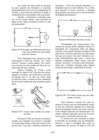 8-67
Isto ilustra um outro ponto de pesquisa
de pane: quando um ohmímetro é conectado
apropriadamente através de um componente do
circuito, e uma leitura de resistência é obtida, o
componente tem continuidade e não está aberto.
Quando o ohmímetro é conectado atra-
vés de um resistor aberto, como mostrado na
figura 8-146, indica resistência infinita ou uma
descontinuidade.
Figura 8-146 Usando um ohmímetro para loca-
lizar uma abertura em um compo-
nente do circuito.
Uma interrupção num circuito em série
interromperá o fluxo de corrente. Um “curto-
circuito” causará o efeito oposto. Um “curto”
num circuito em série produz um fluxo de cor-
rente maior do que o normal.
Alguns exemplos de “curtos”, como
mostrado na figura 8-147, são dois fios desen-
capados se tocando, dois terminais de um resis-
tor ligados entre si, etc. Daí, um “curto” pode
ser descrito como o contato de dois condutores
de um circuito através de uma resistência muito
baixa.
Figura 8-147 Causas mais comuns de curtos-
circuitos.
Na figura 8-148, um circuito se destina a
acender uma lâmpada. Um resistor é colocado
no circuito para limitar o fluxo de corrente. Se o
resistor ficar “em curto”, conforme mostrado na
ilustração, o fluxo de corrente aumentará e a
lâmpada tornar-se-á mais brilhante. Se a volta-
gem aplicada se tornar excessiva, a lâmpada
pode queimar, mas neste caso, o fusível protetor
da lâmpada abre primeiro.
Figura 8-148 Resistor em curto circuito.
Normalmente, um “curto-circuito” oca-
sionará um circuito aberto, abrindo o fusível ou
queimando um componente. Mas, em alguns
circuitos, como aquele ilustrado na figura 8-149
pode haver resistores adicionais que não permi-
tem que um resistor “em curto” aumente a cor-
rente suficientemente para abrir o fusível ou
queimar componente. Desta forma, com um
resistor “em curto”, o circuito ainda funcionará,
desde que a potência dissipada pelos demais
resistores não exceda a capacidade de fusível.
Figura 8-149 Um curto circuito que não inter-
rompe o circuito.
Para localizar o resistor em curto en-
quanto o circuito está em funcionamento, pode-
se usar um voltímetro. Quando ele é conectado
através de qualquer resistor sem curto, uma par-
te da voltagem aplicada será indicada pelo vol-
tímetro. Quando conectado através de um resis-
tor em curto, o voltímetro marcará zero.
O resistor em curto mostrado na figura
8-150 pode ser localizado com um ohmímetro.
Primeiro a chave é desligada para isolar os
componentes do circuito. Na figura 8-150, este
 