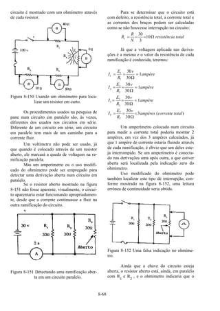 8-68
circuito é mostrado com um ohmímetro através
de cada resistor.
Figura 8-150 Usando um ohmímetro para loca-
lizar um resistor em curto.
Os procedimentos usados na pesquisa de
pane num circuito em paralelo são, às vezes,
diferentes dos usados nos circuitos em série.
Diferente de um circuito em série, um circuito
em paralelo tem mais de um caminho para a
corrente fluir.
Um voltímetro não pode ser usado, já
que quando é colocado através de um resistor
aberto, ele marcará a queda de voltagem na ra-
mificação paralela.
Mas um amperímetro ou o uso modifi-
cado do ohmímetro pode ser empregado para
detectar uma derivação aberta num circuito em
paralelo.
Se o resistor aberto mostrado na figura
8-151 não fosse aparente, visualmente, o circui-
to aparentaria estar funcionando apropriadamen-
te, desde que a corrente continuasse a fluir na
outra ramificação do circuito.
Figura 8-151 Detectando uma ramificação aber-
ta em um circuito paralelo.
Para se determinar que o circuito está
com defeito, a resistência total, a corrente total e
as correntes dos braços podem ser calculadas
como se não houvesse interrupção no circuito:
totalaresistênci
N
R
Rt Ω=== 10
3
30
Já que a voltagem aplicada nas deriva-
ções é a mesma e o valor da resistência de cada
ramificação é conhecida, teremos:
)(3
30
30
1
30
30
1
30
30
1
30
30
3
3
3
2
2
2
1
1
1
totalcorrenteampères
v
R
E
I
ampère
v
R
E
I
ampère
v
R
E
I
ampère
v
R
E
I
T
T
T =
Ω
==
=
Ω
==
=
Ω
==
=
Ω
==
Um amperímetro colocado num circuito
para medir a corrente total poderia mostrar 2
ampères, em vez dos 3 ampères calculados, já
que 1 ampère de corrente estaria fluindo através
de cada ramificação, é óbvio que um deles este-
ja interrompido. Se um amperímetro é conecta-
do nas derivações uma após outra, a que estiver
aberta será localizada pela indicação zero do
ohmímetro.
Uso modificado do ohmímetro pode
também localizar este tipo de interrupção, con-
forme mostrado na figura 8-152, uma leitura
errônea de continuidade seria obtida.
Figura 8-152 Uma falsa indicação no ohmíme-
tro.
Ainda que a chave do circuito esteja
aberta, o resistor aberto está, ainda, em paralelo
com R
1
e R2
, e o ohmímetro indicaria que o
 
