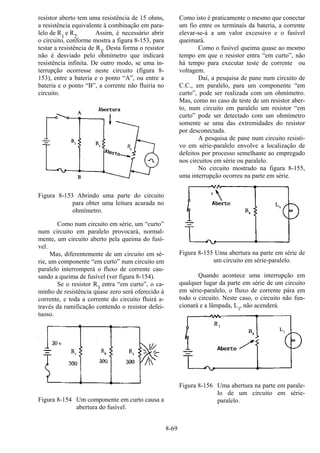 8-69
resistor aberto tem uma resistência de 15 ohms,
a resistência equivalente à combinação em para-
lelo de R
1
e R2
. Assim, é necessário abrir
o circuito, conforme mostra a figura 8-153, para
testar a resistência de R3
. Desta forma o resistor
não é desviado pelo ohmímetro que indicará
resistência infinita. De outro modo, se uma in-
terrupção ocorresse neste circuito (figura 8-
153), entre a bateria e o ponto “A”, ou entre a
bateria e o ponto “B”, a corrente não fluiria no
circuito.
Figura 8-153 Abrindo uma parte do circuito
para obter uma leitura acurada no
ohmímetro.
Como num circuito em série, um “curto”
num circuito em paralelo provocará, normal-
mente, um circuito aberto pela queima do fusí-
vel.
Mas, diferentemente de um circuito em sé-
rie, um componente “em curto” num circuito em
paralelo interromperá o fluxo de corrente cau-
sando a queima de fusível (ver figura 8-154).
Se o resistor R
3
entra “em curto”, o ca-
minho de resistência quase zero será oferecido à
corrente, e toda a corrente do circuito fluirá a-
través da ramificação contendo o resistor defei-
tuoso.
Figura 8-154 Um componente em curto causa a
abertura do fusível.
Como isto é praticamente o mesmo que conectar
um fio entre os terminais da bateria, a corrente
elevar-se-á a um valor excessivo e o fusível
queimará.
Como o fusível queima quase ao mesmo
tempo em que o resistor entra “em curto”, não
há tempo para executar teste de corrente ou
voltagem.
Daí, a pesquisa de pane num circuito de
C.C., em paralelo, para um componente “em
curto”, pode ser realizada com um ohmímetro.
Mas, como no caso de teste de um resistor aber-
to, num circuito em paralelo um resistor “em
curto” pode ser detectado com um ohmímetro
somente se uma das extremidades do resistor
por desconectada.
A pesquisa de pane num circuito resisti-
vo em série-paralelo envolve a localização de
defeitos por processo semelhante ao empregado
nos circuitos em série ou paralelo.
No circuito mostrado na figura 8-155,
uma interrupção ocorreu na parte em série.
Figura 8-155 Uma abertura na parte em série de
um circuito em série-paralelo.
Quando acontece uma interrupção em
qualquer lugar da parte em série de um circuito
em série-paralelo, o fluxo de corrente pára em
todo o circuito. Neste caso, o circuito não fun-
cionará e a lâmpada, L
1
, não acenderá.
Figura 8-156 Uma abertura na parte em parale-
lo de um circuito em série-
paralelo.
 