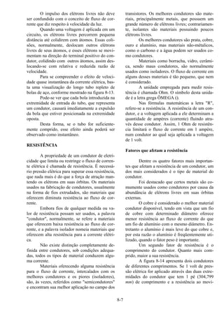 8-7
O impulso dos elétrons livres não deve
ser confundido com o conceito de fluxo de cor-
rente que diz respeito à velocidade da luz.
Quando uma voltagem é aplicada em um
circuito, os elétrons livres percorrem pequena
distância até colidirem com átomos. Essas coli-
sões, normalmente, deslocam outros elétrons
livres de seus átomos, e esses elétrons se movi-
mentam na direção do terminal positivo do con-
dutor, colidindo com outros átomos, assim des-
locando-se com relativa e reduzida razão de
velocidade.
Para se compreender o efeito de veloci-
dade quase instantânea da corrente elétrica, bas-
ta uma visualização do longo tubo repleto de
bolas de aço, conforme mostrado na figura 8-13.
Pode-se ver que cada bola introduzida na
extremidade de entrada do tubo, que representa
um condutor, causará imediatamente a expulsão
da bola que estiver posicionada na extremidade
oposta.
Desta forma, se o tubo for suficiente-
mente comprido, esse efeito ainda poderá ser
observado como instantâneo.
RESISTÊNCIA
A propriedade de um condutor de eletri-
cidade que limita ou restringe o fluxo de corren-
te elétrica é chamada de resistência. É necessá-
rio pressão elétrica para superar essa resistência,
que nada mais é do que a força de atração man-
tendo os elétrons em suas órbitas. Os materiais
usados na fabricação de condutores, usualmente
na forma de fios extrudados, são materiais que
oferecem diminuta resistência ao fluxo de cor-
rente.
Embora fios de qualquer medida ou va-
lor de resistência possam ser usados, a palavra
"condutor", normalmente, se refere a materiais
que oferecem baixa resistência ao fluxo de cor-
rente, e a palavra isolador nomeia materiais que
oferecem alta resistência para a corrente elétri-
ca.
Não existe distinção completamente de-
finida entre condutores, sob condições adequa-
das, todos os tipos de material conduzem algu-
ma corrente.
Materiais oferecendo alguma resistência
para o fluxo de corrente, intercalados com os
melhores condutores e os piores (isoladores),
são, às vezes, referidos como "semicondutores"
e encontram sua melhor aplicação no campo dos
transistores. Os melhores condutores são mate-
riais, principalmente metais, que possuem um
grande número de elétrons livres; contrariamen-
te, isolantes são materiais possuindo poucos
elétrons livres.
Os melhores condutores são prata, cobre,
ouro e alumínio, mas materiais não-métalicos,
como o carbono e a água podem ser usados co-
mo condutores.
Materiais como borracha, vidro, cerâmi-
ca, sendo maus condutores, são normalmente
usados como isoladores. O fluxo de corrente em
alguns desses materiais é tão pequeno, que nem
é considerado.
A unidade empregada para medir resis-
tência é chamada Ohm. O símbolo desta unida-
de é a letra grega ÔMEGA ().
Nas fórmulas matemáticas a letra "R",
refere-se a resistência. A resistência de um con-
dutor, e a voltagem aplicada a ele determinam a
quantidade de ampères (corrente) fluindo atra-
vés desse condutor. Assim, 1 Ohm de resistên-
cia limitará o fluxo de corrente em 1 ampère,
num condutor ao qual seja aplicada a voltagem
de 1 volt.
Fatores que afetam a resistência
Dentre os quatro fatores mais importan-
tes que afetam a resistência de um condutor, um
dos mais considerados é o tipo de material do
condutor.
Foi destacado que certos metais são co-
mumente usados como condutores por causa da
abundância de elétrons livres em suas órbitas
externas.
O cobre é considerado o melhor material
condutor disponível, tendo em vista que um fio
de cobre com determinado diâmetro oferece
menor resistência ao fluxo de corrente do que
um fio de alumínio com o mesmo diâmetro. En-
tretanto o alumínio é mais leve do que cobre e,
por esta razão o alumínio é freqüentemente uti-
lizado, quando o fator peso é importante.
Um segundo fator de resistência é o
comprimento do condutor. Quanto mais com-
prido, maior a sua resistência.
A figura 8-14 apresenta dois condutores
de diferentes comprimentos. Se 1 volt de pres-
são elétrica for aplicado através das duas extre-
midades do condutor que tem 1 pé (304,799
mm) de comprimento e a resistência ao movi-
 