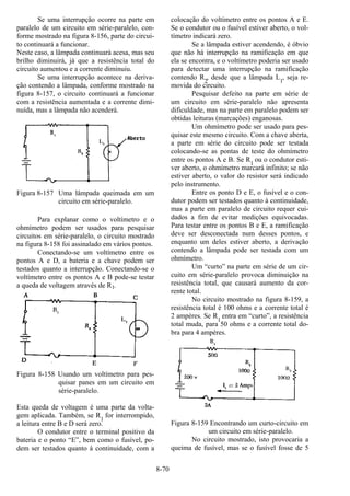 8-70
Se uma interrupção ocorre na parte em
paralelo de um circuito em série-paralelo, con-
forme mostrado na figura 8-156, parte do circui-
to continuará a funcionar.
Neste caso, a lâmpada continuará acesa, mas seu
brilho diminuirá, já que a resistência total do
circuito aumentou e a corrente diminuiu.
Se uma interrupção acontece na deriva-
ção contendo a lâmpada, conforme mostrado na
figura 8-157, o circuito continuará a funcionar
com a resistência aumentada e a corrente dimi-
nuída, mas a lâmpada não acenderá.
Figura 8-157 Uma lâmpada queimada em um
circuito em série-paralelo.
Para explanar como o voltímetro e o
ohmímetro podem ser usados para pesquisar
circuitos em série-paralelo, o circuito mostrado
na figura 8-158 foi assinalado em vários pontos.
Conectando-se um voltímetro entre os
pontos A e D, a bateria e a chave podem ser
testados quanto a interrupção. Conectando-se o
voltímetro entre os pontos A e B pode-se testar
a queda de voltagem através de R1.
Figura 8-158 Usando um voltímetro para pes-
quisar panes em um circuito em
série-paralelo.
Esta queda de voltagem é uma parte da volta-
gem aplicada. Também, se R
1
for interrompido,
a leitura entre B e D será zero.
O condutor entre o terminal positivo da
bateria e o ponto “E”, bem como o fusível, po-
dem ser testados quanto à continuidade, com a
colocação do voltímetro entre os pontos A e E.
Se o condutor ou o fusível estiver aberto, o vol-
tímetro indicará zero.
Se a lâmpada estiver acendendo, é óbvio
que não há interrupção na ramificação em que
ela se encontra, e o voltímetro poderia ser usado
para detectar uma interrupção na ramificação
contendo R
2
, desde que a lâmpada L1
, seja re-
movida do circuito.
Pesquisar defeito na parte em série de
um circuito em série-paralelo não apresenta
dificuldade, mas na parte em paralelo podem ser
obtidas leituras (marcações) enganosas.
Um ohmímetro pode ser usado para pes-
quisar este mesmo circuito. Com a chave aberta,
a parte em série do circuito pode ser testada
colocando-se as pontas de teste do ohmímetro
entre os pontos A e B. Se R
1
ou o condutor esti-
ver aberto, o ohmímetro marcará infinito; se não
estiver aberto, o valor do resistor será indicado
pelo instrumento.
Entre os ponto D e E, o fusível e o con-
dutor podem ser testados quanto à continuidade,
mas a parte em paralelo de circuito requer cui-
dados a fim de evitar medições equivocadas.
Para testar entre os pontos B e E, a ramificação
deve ser desconectada num desses pontos, e
enquanto um deles estiver aberto, a derivação
contendo a lâmpada pode ser testada com um
ohmímetro.
Um “curto” na parte em série de um cir-
cuito em série-paralelo provoca diminuição na
resistência total, que causará aumento da cor-
rente total.
No circuito mostrado na figura 8-159, a
resistência total é 100 ohms e a corrente total é
2 ampères. Se R
1
entra em “curto”, a resistência
total muda, para 50 ohms e a corrente total do-
bra para 4 ampères.
Figura 8-159 Encontrando um curto-circuito em
um circuito em série-paralelo.
No circuito mostrado, isto provocaria a
queima de fusível, mas se o fusível fosse de 5
 